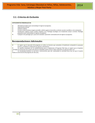 10
Programa Vida Sana, Estrategia Obesidad en Niños, Niñas, Adolescentes,
Adultos y Mujer Post Parto
2014
5.1.- Criterios de Exclusión
ANTECEDENTES PERSONALES DE:
 Obesidad secundaria que contraindique el ingreso al programa.
 Hipertensión arterial.
 Diabetes mellitus.
 Eventos cardiovasculares (angina inestable o infarto agudo al miocardio, accidente vascular encefálico u otro semejante).
 Insuficiencia orgánica (renal, cardíaca, hepática, etc.). Patología oncológica con tratamiento actual o reciente. Patología
psiquiátrica que contraindique el ingreso al programa.
 Cualquier otra patología que a juicio del evaluador represente contraindicación de ingreso al programa.
Recomendaciones Adicionales
 Se sugiere que la ejecución del programa se realice en horarios que acomoden al beneficiario incluyendo la extensión
horaria y considerar la utilización de espacios comunitarios.
 En aquellos municipios de los establecimientos que se implemente el Programa Vida Sana, se sugiere que se impulsen
estrategias de promoción de la salud como kioscos saludables, plazas activas, videos educativos en salas de espera, etc.
 Se recomienda fortalecer la red local e intersectorial, para dar continuidad en actividad física una vez que el usuario
finalice la intervención del programa de vida sana.
 