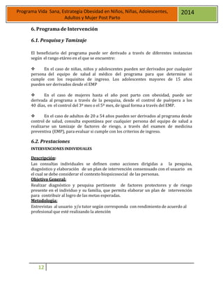 12
Programa Vida Sana, Estrategia Obesidad en Niños, Niñas, Adolescentes,
Adultos y Mujer Post Parto
2014
6. Programa de Intervención
6.1. Pesquisa y Tamizaje
El beneficiario del programa puede ser derivado a través de diferentes instancias
según el rango etáreo en el que se encuentre:
 En el caso de niñas, niños y adolescentes pueden ser derivados por cualquier
persona del equipo de salud al médico del programa para que determine si
cumple con los requisitos de ingreso. Los adolescentes mayores de 15 años
pueden ser derivados desde el EMP
 En el caso de mujeres hasta el año post parto con obesidad, puede ser
derivada al programa a través de la pesquisa, desde el control de puérpera a los
40 días, en el control del 3º mes o el 5º mes, de igual forma a través del EMP.
 En el caso de adultos de 20 a 54 años pueden ser derivados al programa desde
control de salud, consulta espontánea por cualquier persona del equipo de salud a
realizarse un tamizaje de factores de riesgo, a través del examen de medicina
preventiva (EMP), para evaluar si cumple con los criterios de ingreso.
6.2. Prestaciones
INTERVENCIONES INDIVIDUALES
Descripción:
Las consultas individuales se definen como acciones dirigidas a la pesquisa,
diagnóstico y elaboración de un plan de intervención consensuado con el usuario en
el cual se debe considerar el contexto biopsicosocial de las personas.
Objetivo General:
Realizar diagnóstico y pesquisa pertinente de factores protectores y de riesgo
presente en el individuo y su familia, que permita elaborar un plan de intervención
para contribuir al logro de las metas esperadas.
Metodología:
Entrevistas al usuario y/o tutor según corresponda con rendimiento de acuerdo al
profesional que esté realizando la atención
 