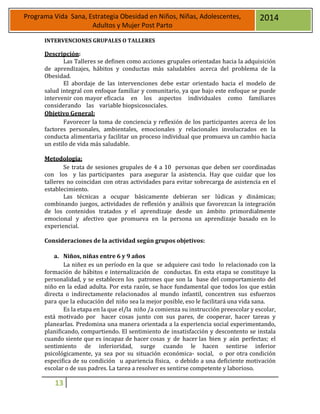 13
Programa Vida Sana, Estrategia Obesidad en Niños, Niñas, Adolescentes,
Adultos y Mujer Post Parto
2014
INTERVENCIONES GRUPALES O TALLERES
Descripción:
Las Talleres se definen como acciones grupales orientadas hacia la adquisición
de aprendizajes, hábitos y conductas más saludables acerca del problema de la
Obesidad.
El abordaje de las intervenciones debe estar orientado hacia el modelo de
salud integral con enfoque familiar y comunitario, ya que bajo este enfoque se puede
intervenir con mayor eficacia en los aspectos individuales como familiares
considerando las variable biopsicosociales.
Objetivo General:
Favorecer la toma de conciencia y reflexión de los participantes acerca de los
factores personales, ambientales, emocionales y relacionales involucrados en la
conducta alimentaria y facilitar un proceso individual que promueva un cambio hacia
un estilo de vida más saludable.
Metodología:
Se trata de sesiones grupales de 4 a 10 personas que deben ser coordinadas
con los y las participantes para asegurar la asistencia. Hay que cuidar que los
talleres no coincidan con otras actividades para evitar sobrecarga de asistencia en el
establecimiento.
Las técnicas a ocupar básicamente debieran ser lúdicas y dinámicas;
combinando juegos, actividades de reflexión y análisis que favorezcan la integración
de los contenidos tratados y el aprendizaje desde un ámbito primordialmente
emocional y afectivo que promueva en la persona un aprendizaje basado en lo
experiencial.
Consideraciones de la actividad según grupos objetivos:
a. Niños, niñas entre 6 y 9 años
La niñez es un período en la que se adquiere casi todo lo relacionado con la
formación de hábitos e internalización de conductas. En esta etapa se constituye la
personalidad, y se establecen los patrones que son la base del comportamiento del
niño en la edad adulta. Por esta razón, se hace fundamental que todos los que están
directa o indirectamente relacionados al mundo infantil, concentren sus esfuerzos
para que la educación del niño sea la mejor posible, eso le facilitará una vida sana.
Es la etapa en la que el/la niño /a comienza su instrucción preescolar y escolar,
está motivado por hacer cosas junto con sus pares, de cooperar, hacer tareas y
planearlas. Predomina una manera orientada a la experiencia social experimentando,
planificando, compartiendo. El sentimiento de insatisfacción y descontento se instala
cuando siente que es incapaz de hacer cosas y de hacer las bien y aún perfectas; el
sentimiento de inferioridad, surge cuando le hacen sentirse inferior
psicológicamente, ya sea por su situación económica- social, o por otra condición
especifica de su condición u apariencia física, o debido a una deficiente motivación
escolar o de sus padres. La tarea a resolver es sentirse competente y laborioso.
 