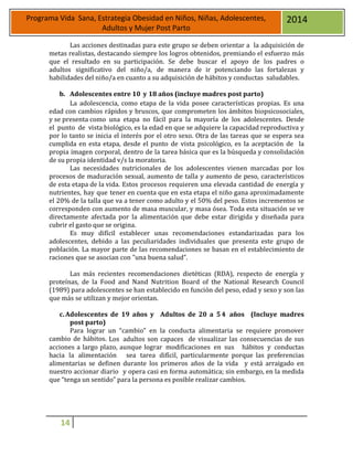 14
Programa Vida Sana, Estrategia Obesidad en Niños, Niñas, Adolescentes,
Adultos y Mujer Post Parto
2014
Las acciones destinadas para este grupo se deben orientar a la adquisición de
metas realistas, destacando siempre los logros obtenidos, premiando el esfuerzo más
que el resultado en su participación. Se debe buscar el apoyo de los padres o
adultos significativo del niño/a, de manera de ir potenciando las fortalezas y
habilidades del niño/a en cuanto a su adquisición de hábitos y conductas saludables.
b. Adolescentes entre 10 y 18 años (incluye madres post parto)
La adolescencia, como etapa de la vida posee características propias. Es una
edad con cambios rápidos y bruscos, que comprometen los ámbitos biopsicosociales,
y se presenta como una etapa no fácil para la mayoría de los adolescentes. Desde
el punto de vista biológico, es la edad en que se adquiere la capacidad reproductiva y
por lo tanto se inicia el interés por el otro sexo. Otra de las tareas que se espera sea
cumplida en esta etapa, desde el punto de vista psicológico, es la aceptación de la
propia imagen corporal, dentro de la tarea básica que es la búsqueda y consolidación
de su propia identidad v/s la moratoria.
Las necesidades nutricionales de los adolescentes vienen marcadas por los
procesos de maduración sexual, aumento de talla y aumento de peso, característicos
de esta etapa de la vida. Estos procesos requieren una elevada cantidad de energía y
nutrientes, hay que tener en cuenta que en esta etapa el niño gana aproximadamente
el 20% de la talla que va a tener como adulto y el 50% del peso. Estos incrementos se
corresponden con aumento de masa muscular, y masa ósea. Toda esta situación se ve
directamente afectada por la alimentación que debe estar dirigida y diseñada para
cubrir el gasto que se origina.
Es muy difícil establecer unas recomendaciones estandarizadas para los
adolescentes, debido a las peculiaridades individuales que presenta este grupo de
población. La mayor parte de las recomendaciones se basan en el establecimiento de
raciones que se asocian con "una buena salud”.
Las más recientes recomendaciones dietéticas (RDA), respecto de energía y
proteínas, de la Food and Nand Nutrition Board of the National Research Council
(1989) para adolescentes se han establecido en función del peso, edad y sexo y son las
que más se utilizan y mejor orientan.
c. Adolescentes de 19 años y Adultos de 20 a 54 años (Incluye madres
post parto)
Para lograr un “cambio” en la conducta alimentaria se requiere promover
cambio de hábitos. Los adultos son capaces de visualizar las consecuencias de sus
acciones a largo plazo, aunque lograr modificaciones en sus hábitos y conductas
hacia la alimentación sea tarea difícil, particularmente porque las preferencias
alimentarias se definen durante los primeros años de la vida y está arraigado en
nuestro accionar diario y opera casi en forma automática; sin embargo, en la medida
que “tenga un sentido” para la persona es posible realizar cambios.
 