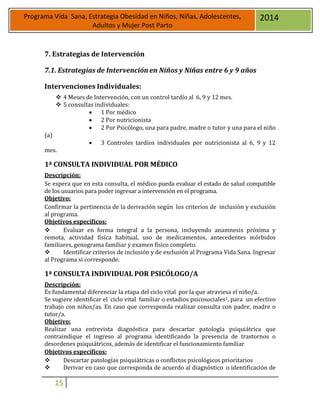 15
Programa Vida Sana, Estrategia Obesidad en Niños, Niñas, Adolescentes,
Adultos y Mujer Post Parto
2014
7. Estrategias de Intervención
7.1. Estrategias de Intervención en Niños y Niñas entre 6 y 9 años
Intervenciones Individuales:
 4 Meses de Intervención, con un control tardío al 6, 9 y 12 mes.
 5 consultas individuales:
 1 Por médico
 2 Por nutricionista
 2 Por Psicólogo, una para padre, madre o tutor y una para el niño
(a)
 3 Controles tardíos individuales por nutricionista al 6, 9 y 12
mes.
1ª CONSULTA INDIVIDUAL POR MÉDICO
Descripción:
Se espera que en esta consulta, el médico pueda evaluar el estado de salud compatible
de los usuarios para poder ingresar a intervención en el programa.
Objetivo:
Confirmar la pertinencia de la derivación según los criterios de inclusión y exclusión
al programa.
Objetivos específicos:
 Evaluar en forma integral a la persona, incluyendo anamnesis próxima y
remota, actividad física habitual, uso de medicamentos, antecedentes mórbidos
familiares, genograma familiar y examen físico completo.
 Identificar criterios de inclusión y de exclusión al Programa Vida Sana. Ingresar
al Programa si corresponde.
1ª CONSULTA INDIVIDUAL POR PSICÓLOGO/A
Descripción:
Es fundamental diferenciar la etapa del ciclo vital por la que atraviesa el niño/a.
Se sugiere identificar el ciclo vital familiar o estadios psicosociales1, para un efectivo
trabajo con niños/as. En caso que corresponda realizar consulta con padre, madre o
tutor/a.
Objetivo:
Realizar una entrevista diagnóstica para descartar patología psiquiátrica que
contraindique el ingreso al programa identificando la presencia de trastornos o
desordenes psiquiátricos, además de identificar el funcionamiento familiar
Objetivos específicos:
 Descartar patologías psiquiátricas o conflictos psicológicos prioritarios
 Derivar en caso que corresponda de acuerdo al diagnóstico o identificación de
 