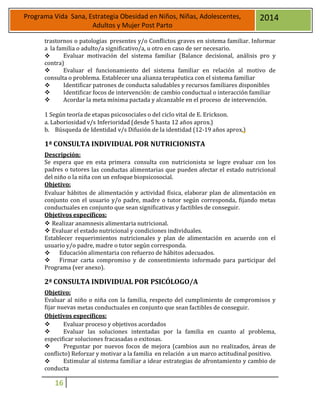 16
Programa Vida Sana, Estrategia Obesidad en Niños, Niñas, Adolescentes,
Adultos y Mujer Post Parto
2014
trastornos o patologías presentes y/o Conflictos graves en sistema familiar. Informar
a la familia o adulto/a significativo/a, u otro en caso de ser necesario.
 Evaluar motivación del sistema familiar (Balance decisional, análisis pro y
contra)
 Evaluar el funcionamiento del sistema familiar en relación al motivo de
consulta o problema. Establecer una alianza terapéutica con el sistema familiar
 Identificar patrones de conducta saludables y recursos familiares disponibles
 Identificar focos de intervención: de cambio conductual o interacción familiar
 Acordar la meta mínima pactada y alcanzable en el proceso de intervención.
1 Según teoría de etapas psicosociales o del ciclo vital de E. Erickson.
a. Laboriosidad v/s Inferioridad (desde 5 hasta 12 años aprox.)
b. Búsqueda de Identidad v/s Difusión de la identidad (12-19 años aprox.)
1ª CONSULTA INDIVIDUAL POR NUTRICIONISTA
Descripción:
Se espera que en esta primera consulta con nutricionista se logre evaluar con los
padres o tutores las conductas alimentarias que pueden afectar el estado nutricional
del niño o la niña con un enfoque biopsicosocial.
Objetivo:
Evaluar hábitos de alimentación y actividad física, elaborar plan de alimentación en
conjunto con el usuario y/o padre, madre o tutor según corresponda, fijando metas
conductuales en conjunto que sean significativas y factibles de conseguir.
Objetivos específicos:
 Realizar anamnesis alimentaria nutricional.
 Evaluar el estado nutricional y condiciones individuales.
Establecer requerimientos nutricionales y plan de alimentación en acuerdo con el
usuario y/o padre, madre o tutor según corresponda.
 Educación alimentaria con refuerzo de hábitos adecuados.
 Firmar carta compromiso y de consentimiento informado para participar del
Programa (ver anexo).
2ª CONSULTA INDIVIDUAL POR PSICÓLOGO/A
Objetivo:
Evaluar al niño o niña con la familia, respecto del cumplimiento de compromisos y
fijar nuevas metas conductuales en conjunto que sean factibles de conseguir.
Objetivos específicos:
 Evaluar proceso y objetivos acordados
 Evaluar las soluciones intentadas por la familia en cuanto al problema,
especificar soluciones fracasadas o exitosas.
 Preguntar por nuevos focos de mejora (cambios aun no realizados, áreas de
conflicto) Reforzar y motivar a la familia en relación a un marco actitudinal positivo.
 Estimular al sistema familiar a idear estrategias de afrontamiento y cambio de
conducta
 