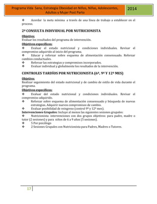 17
Programa Vida Sana, Estrategia Obesidad en Niños, Niñas, Adolescentes,
Adultos y Mujer Post Parto
2014
 Acordar la meta mínima a través de una línea de trabajo a establecer en el
proceso.
2ª CONSULTA INDIVIDUAL POR NUTRICIONISTA
Objetivo:
Evaluar los resultados del programa de intervención.
Objetivos específicos:
 Evaluar el estado nutricional y condiciones individuales. Revisar el
compromiso adquirido al inicio del programa.
 Educar y reforzar sobre esquema de alimentación consensuado. Reforzar
cambios conductuales.
 Reforzar las estrategias y compromisos incorporados.
 Evaluar individual y globalmente los resultados de la intervención.
CONTROLES TARDÍOS POR NUTRICIONISTA (6º, 9º Y 12º MES)
Objetivo:
Realizar seguimiento del estado nutricional y de cambio de estilo de vida durante el
programa.
Objetivos específicos:
 Evaluar del estado nutricional y condiciones individuales. Revisar el
compromiso adquirido.
 Reforzar sobre esquema de alimentación consensuado y búsqueda de nuevas
estrategias. Adquirir nuevos compromisos de cambio.
 Evaluar posibilidad de reingreso (control 9º y 12º mes).
Intervenciones Grupales: Incluye al menos las siguientes sesiones grupales:
 Nutricionista: intervenciones con dos grupos objetivos: para padre, madre o
tutor (2 sesiones) y para niños de 6 a 9 años (5 sesiones).
 5 Por psicólogo
 2 Sesiones Grupales con Nutricionista para Padres, Madres o Tutores.
 