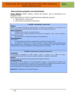 18
Programa Vida Sana, Estrategia Obesidad en Niños, Niñas, Adolescentes,
Adultos y Mujer Post Parto
2014
Intervenciones grupales con nutricionista
Grupo Objetivo: Padres, madres o tutores de menores que se encuentran en el
Programa “Vida
Sana”, grupo entre 6 y 9 años. Se implementan las siguientes sesiones:
1. “Aprendiendo a comer sano”
2. ¿Cómo hemos avanzado en el proceso?
Objetivo:
1ª SESION: “Aprendiendo a Comer Sano”
Enseñar a los padres del grupo de menores entre 6 y 9 años que se encuentran en el Programa Vida
Sana, la importancia de una alimentación saludable a través de las guías alimentarias.
Objetivo Específicos:
 Distinguir cada una de las Guías Alimentarias.
 Discutir sobre el manejo alimentario que llevan en sus hogares, sobre todo en relación a
los hábitos de sus hijos.
 Reconocer mitos y verdades relacionadas con la alimentación.
Actividad Sugerida:
“El Veredicto”
 Se realiza debate sobre mitos y verdades que se relacionan a la alimentación
 Se simula un juicio oral en el cual las madres o tutores deberán tomar posición sobre
algún concepto (mito o verdad) que es leído por el juez (nutricionista) y luego deberán defender
su opinión frente a sus pares, finalmente el nutricionista dictara su veredicto.
2ª SESION: ¿Cómo hemos avanzado en el proceso?
Descripción:
El Nutricionista acompañará al padre, madre, o tutor el menor, con el objeto de evaluar
antropométricamente al niño o niña, y en conjunto realizarán el diagnóstico nutricional.
Objetivo:
Evaluar el estado nutricional de los participantes del Programa Vida Sana
Actividad Sugerida:
Rol Playing, el adulto asumirá el rol de Nutricionista, evaluará a su hijo desde la mirada de los
cambios que se han producido en su estilo de vida y le entregará su diagnóstico nutricional en sobre
cerrado con un mensaje de apoyo y/o felicitación, independiente del resultado
Esta actividad deberá estar programada para efectuarse al cierre del proceso
Sugerencia: Considerarla en el cierre del Programa.
 