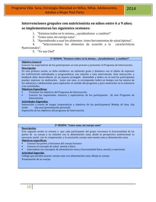 19
Programa Vida Sana, Estrategia Obesidad en Niños, Niñas, Adolescentes,
Adultos y Mujer Post Parto
2014
Intervenciones grupales con nutricionista en niños entre 6 a 9 años;
se implementaran las siguientes sesiones:
1. “Estamos todos en la misma... ¡ayudándonos a cambiar!”
2. “Como sano, mi cuerpo sano”.
3. “Aprendiendo a usar los alimentos como herramientas de salud óptima”.
4. “Seleccionemos los alimentos de acuerdo a la características
Nutricionales”.
5. “Yo soy Chef”
1ª SESION: “Estamos todos en la misma... ¡Ayudándonos a cambiar!”
Objetivo General
Conocer las expectativas de los participantes en este proceso y presentar el Programa de Intervención.
Descripción
En esta primera sesión, se debe establecer un ambiente grato y dinámico con el objeto de expresar
las motivaciones individuales y programáticas con relación a esta intervención. Esta interacción y
feedback debe desarrollarse en un espacio protegido distendido y lúdico en el cual los participantes
puedan expresar su motivación. Junto con esto, si corresponde, habrá un tiempo con los tutores de
los niños(as) y adolescentes para explicarles el sentido del programa y para motivarlos en la asistencia
a las actividades.
Objetivos Específicos:
 Presentar los objetivos del Programa de Intervención.
 Conocer las inquietudes, temores y expectativas de los participantes de este Programa de
Intervención.
Actividades Sugeridas:
Interacción a través de juegos (expectativas y objetivos de los participantes): Madeja de lana, clip
verde clip azul (presentación personal)
Exposición de los objetivos del programa de Intervención.
2ª SESIÓN: “Como sano, mi cuerpo sano”
Descripción:
Esta segunda sesión se orienta a que cada participante del grupo reconozca la funcionalidad de las
partes de su cuerpo y su relación con la alimentación sana, desde la perspectiva motivacional es
necesario partir con la comprensión y la asociación cuerpo sano mente sana y alimentación sana.
Objetivos específicos:
 Conocer las partes y funciones del cuerpo humano
 Conocer el concepto de salud mental y físico
 Internalizar los conceptos de alimentación sana y funcionalidad física, mental y emocional.
Actividad Sugerida:
Collage que permita asociar cuerpo sano con alimentación sana; dibuja tu cuerpo
Presentación de su cuerpo.
 