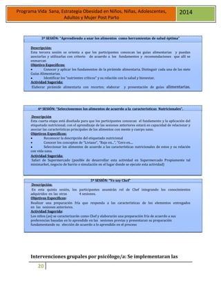 20
Programa Vida Sana, Estrategia Obesidad en Niños, Niñas, Adolescentes,
Adultos y Mujer Post Parto
2014
3ª SESIÓN: “Aprendiendo a usar los alimentos como herramientas de salud óptima”
Descripción:
Esta tercera sesión se orienta a que los participantes conozcan las guías alimentarias y puedan
asociarlas y utilizarlas con criterio de acuerdo a los fundamentos y recomendaciones que allí se
enmarcan
Objetivo Específicos:
 Conocer y aplicar los fundamentos de la pirámide alimentaria. Distinguir cada una de las siete
Guías Alimentarias.
 Identificar los “nutrientes críticos” y su relación con la salud y bienestar.
Actividad Sugerida:
Elaborar pirámide alimentaria con recortes; elaborar y presentación de guías alimentarias.
4ª SESIÓN: “Seleccionemos los alimentos de acuerdo a la características Nutricionales”.
Descripción
Esta cuarta etapa está diseñada para que los participantes conozcan el fundamento y la aplicación del
etiquetado nutricional; con el aprendizaje de las sesiones anteriores estará en capacidad de relacionar y
asociar las características principales de los alimentos con mente y cuerpo sano.
Objetivos Específicos:
 Reconocer la descripción del etiquetado nutricional
 Conocer los conceptos de “Liviano”, “Bajo en...”, “Cero en....
 Seleccionar los alimentos de acuerdo a las características nutricionales de estos y su relación
con vida sana.
Actividad Sugerida:
Safari de Supermercado (posible de desarrollar esta actividad en Supermercado Propiamente tal
minimarket, negocio de barrio o simulación en el lugar donde se ejecute esta actividad)
5ª SESIÓN: “Yo soy Chef”
Descripción:
En esta quinta sesión, los participantes asumirán rol de Chef integrando los conocimientos
adquiridos en las otras 4 sesiones.
Objetivos Específicos:
Realizar una preparación fría que responda a las características de los elementos entregados
en las sesiones anteriores.
Actividad Sugerida:
Los niños (as) se caracterizarán como Chef y elaborarán una preparación fría de acuerdo a sus
preferencias basadas en lo aprendido en las sesiones previas y presentaran su preparación
fundamentando su elección de acuerdo a lo aprendido en el proceso
Intervenciones grupales por psicólogo/a: Se implementaran las
 
