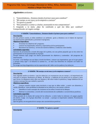 21
Programa Vida Sana, Estrategia Obesidad en Niños, Niñas, Adolescentes,
Adultos y Mujer Post Parto
2014
siguientes sesiones:
1. “Conociéndonos... Estamos dando el primer paso para cambiar!”
2. “Mi cuerpo, es mi casa y yo lo empiezo a conocer”
3. “Yo quiero y puedo”
4. “Nos juntamos a cantar y a bailar, avanzando en mis compromisos”.
5. Llegando a la meta. ¿Que he cambiado y qué me falta por cambiar?
Compartiendo mí regalo contigo
1ª SESIÓN: “Conociéndonos... Estamos dando el primer paso para cambiar!”
Descripción:
En esta primera sesión, se debe establecer un ambiente grato y dinámico con el objeto de expresar
las motivaciones individuales y presentar el programa.
Objetivos Específicos:
 Presentar los objetivos del programa.
 Conocer las inquietudes, temores y expectativas de los participantes.
 Reconocer los aciertos y errores de nuestros hábitos y conductas como familia.
Actividades sugeridas:
Ejercicio de presentación a través del juego de la pelota, con una pelota pequeña que se tira entre los
participantes se van presentando en el grupo.
Porque estamos aquí, juego con títeres presentando los objetivos y contenidos del programa de
Intervención.
Se invita a las familias con sus hijos a través de títeres conocer sus expectativas, que es lo que quiero
y porque estoy aquí” o la historia la cuentas tu…. se hace una historieta en conjunto con todos los
presentes.
Se recoge una hoja diagnóstica con las expectativas del taller con los padres y los niños/as
Descripción:
2ª SESIÓN: “Mi cuerpo, es mi casa y yo lo empiezo a conocer”
Esta segunda sesión se orienta a que los niños/as y se reconozcan con un cuerpo y al importancia de
este para sí mismos. Realizaran un dibujo de ellos/as y hablaran de las partes de su cuerpos y para
qué sirven. Se dibujaran entre ellos sus siluetas y ahí entre todos lo pintaran y luego hablaran de sus
cuerpos y porque hay que cuidarlo y quererlo
Objetivos específicos:
 Conocer nuestro cuerpo como territorio o casa que se debe cuidar y nutrir con alimentos y
cariño. Identificar como problema la obesidad en los niños/as, y sus causas y efectos
 Identificar el auto concepto de sí mismos en los niños a través de los dibujos.
 Reforzar su autoestima a través del reconocimiento de cualidades o características positivas.
Actividades sugeridas:
Dibujo grande de la silueta del cuerpo de los niños/as y entre todos la colorean o le pegan papeles
de colores. Luego en el grupo describen su cuerpo y porque es importante cuidarlo. Presentación
de su cuerpo.
Que me gusta y no me gusta de mi cuerpo, mis características positivas
3ª SESIÓN: “Yo quiero y puedo”
Descripción
 