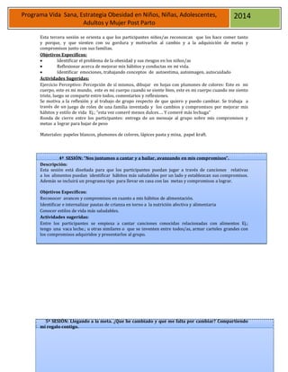 22
Programa Vida Sana, Estrategia Obesidad en Niños, Niñas, Adolescentes,
Adultos y Mujer Post Parto
2014
Esta tercera sesión se orienta a que los participantes niños/as reconozcan que los hace comer tanto
y porque, y que sienten con su gordura y motivarlos al cambio y a la adquisición de metas y
compromisos junto con sus familias.
Objetivos Específicos:
 Identificar el problema de la obesidad y sus riesgos en los niños/as
 Reflexionar acerca de mejorar mis hábitos y conductas en mi vida.
 Identificar emociones, trabajando conceptos de autoestima, autoimagen, autocuidado
Actividades Sugeridas:
Ejercicio Perceptivo: Percepción de sí mismos, dibujar en hojas con plumones de colores: Este es mi
cuerpo, este es mi mundo, este es mi cuerpo cuando se siente bien, este es mi cuerpo cuando me siento
triste, luego se comparte entre todos, comentarios y reflexiones.
Se motiva a la reflexión y al trabajo de grupo respecto de que quiero y puedo cambiar. Se trabaja a
través de un juego de roles de una familia inventada y los cambios y compromisos por mejorar mis
hábitos y estilo de vida Ej.; “esta vez comeré menos dulces…. Y comeré más lechuga”
Ronda de cierre entre los participantes: entrega de un mensaje al grupo sobre mis compromisos y
metas a lograr para bajar de peso
Materiales: papeles blancos, plumones de colores, lápices pasta y mina, papel kraft.
4ª SESIÓN: “Nos juntamos a cantar y a bailar, avanzando en mis compromisos”.
Descripción:
Esta sesión está diseñada para que los participantes puedan jugar a través de canciones relativas
a los alimentos puedan identificar hábitos más saludables por un lado y establezcan sus compromisos.
Además se incluirá un programa tipo para llevar en casa con las metas y compromisos a lograr.
Objetivos Específicos:
Reconocer avances y compromisos en cuanto a mis hábitos de alimentación.
Identificar e internalizar pautas de crianza en torno a la nutrición afectiva y alimentaria
Conocer estilos de vida más saludables.
Actividades sugeridas:
Entre los participantes se empieza a cantar canciones conocidas relacionadas con alimentos Ej.;
tengo una vaca leche.; u otras similares o que se inventen entre todos/as, armar carteles grandes con
los compromisos adquiridos y presentarlos al grupo.
5ª SESIÓN: Llegando a la meta. ¿Que he cambiado y qué me falta por cambiar? Compartiendo
mí regalo contigo.
 