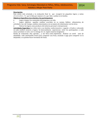 23
Programa Vida Sana, Estrategia Obesidad en Niños, Niñas, Adolescentes,
Adultos y Mujer Post Parto
2014
Descripción:
Esta sesión está orientada a la evaluación final la que recogerá los pequeños logros y metas
al ca nza da s, l o que le falta por mejorar o lo que falta cambiar en la familia.
Objetivos Específicos (en relación a los participantes):
 Lograr integrar los contenidos del programa a su vida.
 Lograr objetivar aquellos cambios ocurridos en su cuerpo, hábitos alimentarios, de
actividad y uso del tiempo, cambios emocionales y en su manera de relacionarse con los otros.
 Valorar los logros como producto del esfuerzo personal e interpersonal.
Actividades Sugeridas: Los niños (as) y sus familias confeccionarán y jugarán al luche y colocando
en cada casillero avances y logros. Se intercambiarán experiencias entre los participantes y cada
uno/a premiará al otro con la entrega de un regalo sorpresa imaginario.
Ronda de evaluación: Hoy aprendí…., y me llevo como experiencia . Realizar un coctel sano de
despedida, cada participante traerá para compartir una fruta, ensalada o jugo para compartir en la
despedida, o se pueden hacer brochetas de frutas.
 