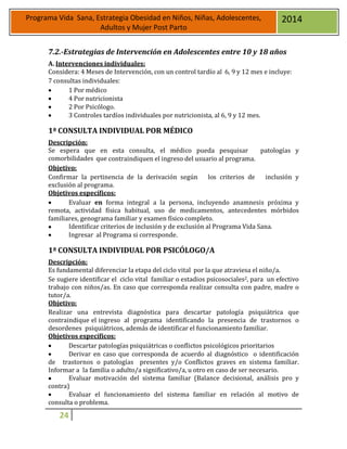 24
Programa Vida Sana, Estrategia Obesidad en Niños, Niñas, Adolescentes,
Adultos y Mujer Post Parto
2014
7.2.-Estrategias de Intervención en Adolescentes entre 10 y 18 años
A. Intervenciones individuales:
Considera: 4 Meses de Intervención, con un control tardío al 6, 9 y 12 mes e incluye:
7 consultas individuales:
 1 Por médico
 4 Por nutricionista
 2 Por Psicólogo.
 3 Controles tardíos individuales por nutricionista, al 6, 9 y 12 mes.
1ª CONSULTA INDIVIDUAL POR MÉDICO
Descripción:
Se espera que en esta consulta, el médico pueda pesquisar patologías y
comorbilidades que contraindiquen el ingreso del usuario al programa.
Objetivo:
Confirmar la pertinencia de la derivación según los criterios de inclusión y
exclusión al programa.
Objetivos específicos:
 Evaluar en forma integral a la persona, incluyendo anamnesis próxima y
remota, actividad física habitual, uso de medicamentos, antecedentes mórbidos
familiares, genograma familiar y examen físico completo.
 Identificar criterios de inclusión y de exclusión al Programa Vida Sana.
 Ingresar al Programa si corresponde.
1ª CONSULTA INDIVIDUAL POR PSICÓLOGO/A
Descripción:
Es fundamental diferenciar la etapa del ciclo vital por la que atraviesa el niño/a.
Se sugiere identificar el ciclo vital familiar o estadios psicosociales2, para un efectivo
trabajo con niños/as. En caso que corresponda realizar consulta con padre, madre o
tutor/a.
Objetivo:
Realizar una entrevista diagnóstica para descartar patología psiquiátrica que
contraindique el ingreso al programa identificando la presencia de trastornos o
desordenes psiquiátricos, además de identificar el funcionamiento familiar.
Objetivos específicos:
 Descartar patologías psiquiátricas o conflictos psicológicos prioritarios
 Derivar en caso que corresponda de acuerdo al diagnóstico o identificación
de trastornos o patologías presentes y/o Conflictos graves en sistema familiar.
Informar a la familia o adulto/a significativo/a, u otro en caso de ser necesario.
 Evaluar motivación del sistema familiar (Balance decisional, análisis pro y
contra)
 Evaluar el funcionamiento del sistema familiar en relación al motivo de
consulta o problema.
 