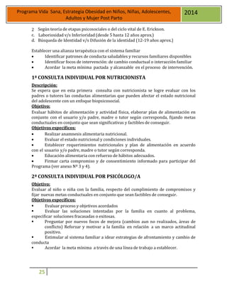 25
Programa Vida Sana, Estrategia Obesidad en Niños, Niñas, Adolescentes,
Adultos y Mujer Post Parto
2014
2 Según teoría de etapas psicosociales o del ciclo vital de E. Erickson.
c. Laboriosidad v/s Inferioridad (desde 5 hasta 12 años aprox.)
d. Búsqueda de Identidad v/s Difusión de la identidad (12-19 años aprox.)
Establecer una alianza terapéutica con el sistema familiar
 Identificar patrones de conducta saludables y recursos familiares disponibles
 Identificar focos de intervención: de cambio conductual o interacción familiar
 Acordar la meta mínima pactada y alcanzable en el proceso de intervención.
1ª CONSULTA INDIVIDUAL POR NUTRICIONISTA
Descripción:
Se espera que en esta primera consulta con nutricionista se logre evaluar con los
padres o tutores las conductas alimentarias que pueden afectar el estado nutricional
del adolescente con un enfoque biopsicosocial.
Objetivo:
Evaluar hábitos de alimentación y actividad física, elaborar plan de alimentación en
conjunto con el usuario y/o padre, madre o tutor según corresponda, fijando metas
conductuales en conjunto que sean significativas y factibles de conseguir.
Objetivos específicos:
 Realizar anamnesis alimentaria nutricional.
 Evaluar el estado nutricional y condiciones individuales.
 Establecer requerimientos nutricionales y plan de alimentación en acuerdo
con el usuario y/o padre, madre o tutor según corresponda.
 Educación alimentaria con refuerzo de hábitos adecuados.
 Firmar carta compromiso y de consentimiento informado para participar del
Programa (ver anexo Nº 3 y 4).
2ª CONSULTA INDIVIDUAL POR PSICÓLOGO/A
Objetivo:
Evaluar al niño o niña con la familia, respecto del cumplimiento de compromisos y
fijar nuevas metas conductuales en conjunto que sean factibles de conseguir.
Objetivos específicos:
 Evaluar proceso y objetivos acordados
 Evaluar las soluciones intentadas por la familia en cuanto al problema,
especificar soluciones fracasadas o exitosas.
 Preguntar por nuevos focos de mejora (cambios aun no realizados, áreas de
conflicto) Reforzar y motivar a la familia en relación a un marco actitudinal
positivo.
 Estimular al sistema familiar a idear estrategias de afrontamiento y cambio de
conducta
 Acordar la meta mínima a través de una línea de trabajo a establecer.
 