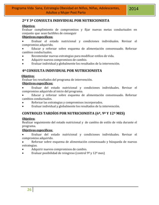 26
Programa Vida Sana, Estrategia Obesidad en Niños, Niñas, Adolescentes,
Adultos y Mujer Post Parto
2014
2ª Y 3ª CONSULTA INDIVIDUAL POR NUTRICIONISTA
Objetivo:
Evaluar cumplimiento de compromisos y fijar nuevas metas conductuales en
conjunto que sean factibles de conseguir
Objetivos específicos:
 Evaluar el estado nutricional y condiciones individuales. Revisar el
compromiso adquirido.
 Educar y reforzar sobre esquema de alimentación consensuado. Reforzar
cambios conductuales.
 Recomendar nuevas estrategias para modificar estilos de vida.
 Adquirir nuevos compromisos de cambio.
 Evaluar individual y globalmente los resultados de la intervención.
4ª CONSULTA INDIVIDUAL POR NUTRICIONISTA
Objetivo:
Evaluar los resultados del programa de intervención.
Objetivos específicos:
 Evaluar del estado nutricional y condiciones individuales. Revisar el
compromiso adquirido al inicio del programa.
 Educar y reforzar sobre esquema de alimentación consensuado. Reforzar
cambios conductuales.
 Reforzar las estrategias y compromisos incorporados.
 Evaluar individual y globalmente los resultados de la intervención.
CONTROLES TARDÍOS POR NUTRICIONISTA (6º, 9º Y 12º MES)
Objetivo:
Realizar seguimiento del estado nutricional y de cambio de estilo de vida durante el
programa.
Objetivos específicos:
 Evaluar del estado nutricional y condiciones individuales. Revisar el
compromiso adquirido.
 Reforzar sobre esquema de alimentación consensuado y búsqueda de nuevas
estrategias.
 Adquirir nuevos compromisos de cambio.
 Evaluar posibilidad de reingreso (control 9º y 12º mes)
 