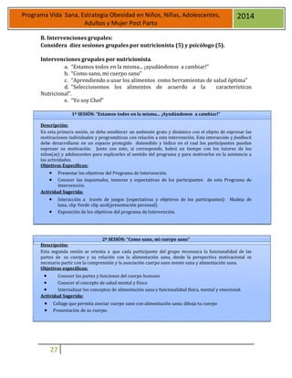 27
Programa Vida Sana, Estrategia Obesidad en Niños, Niñas, Adolescentes,
Adultos y Mujer Post Parto
2014
B. Intervenciones grupales:
Considera diez sesiones grupales por nutricionista (5) y psicólogo (5).
Intervenciones grupales por nutricionista.
a. “Estamos todos en la misma... ¡ayudándonos a cambiar!”
b. “Como sano, mi cuerpo sano”
c. “Aprendiendo a usar los alimentos como herramientas de salud óptima”
d. “Seleccionemos los alimentos de acuerdo a la características
Nutricional”.
e. “Yo soy Chef”
1ª SESIÓN: “Estamos todos en la misma... ¡Ayudándonos a cambiar!”
Descripción:
En esta primera sesión, se debe establecer un ambiente grato y dinámico con el objeto de expresar las
motivaciones individuales y programáticas con relación a esta intervención. Esta interacción y feedback
debe desarrollarse en un espacio protegido distendido y lúdico en el cual los participantes puedan
expresar su motivación. Junto con esto, si corresponde, habrá un tiempo con los tutores de los
niños(as) y adolescentes para explicarles el sentido del programa y para motivarlos en la asistencia a
las actividades.
Objetivos Específicos:
 Presentar los objetivos del Programa de Intervención.
 Conocer las inquietudes, temores y expectativas de los participantes de este Programa de
Intervención.
Actividad Sugerida:
 Interacción a través de juegos (expectativas y objetivos de los participantes): Madeja de
lana, clip Verde clip azul(presentación personal)
 Exposición de los objetivos del programa de Intervención.
2ª SESIÓN: “Como sano, mi cuerpo sano”
Descripción:
Esta segunda sesión se orienta a que cada participante del grupo reconozca la funcionalidad de las
partes de su cuerpo y su relación con la alimentación sana, desde la perspectiva motivacional es
necesario partir con la comprensión y la asociación cuerpo sano mente sana y alimentación sana.
Objetivos específicos:
 Conocer las partes y funciones del cuerpo humano
 Conocer el concepto de salud mental y físico
 Internalizar los conceptos de alimentación sana y funcionalidad física, mental y emocional.
Actividad Sugerida:
 Collage que permita asociar cuerpo sano con alimentación sana; dibuja tu cuerpo
 Presentación de su cuerpo.
 
