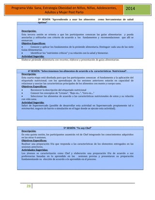28
Programa Vida Sana, Estrategia Obesidad en Niños, Niñas, Adolescentes,
Adultos y Mujer Post Parto
2014
3ª SESIÓN “Aprendiendo a usar los alimentos como herramientas de salud
óptima”
Descripción:
Esta tercera sesión se orienta a que los participantes conozcan las guías alimentarias y pueda
asociarlas y utilizarlas con criterio de acuerdo a los fundamentos y recomendaciones que allí se
enmarcan.
Objetivo Específicos:
 Conocer y aplicar los fundamentos de la pirámide alimentaria. Distinguir cada una de las siete
Guías Alimentarias.
 Identificar los “nutrientes críticos” y su relación con la salud y bienestar.
Actividad Sugerida:
Elaborar pirámide alimentaria con recortes; elaborar y presentación de guías alimentarias.
4ª SESIÓN: “Seleccionemos los alimentos de acuerdo a la características Nutricional”.
Descripción:
Esta cuarta etapa está diseñada para que los participantes conozcan el fundamento y la aplicación del
etiquetado nutricional; con los aprendizajes de las sesiones anteriores estarán en capacidad de
relacionar y asociar las características principales de los alimentos con mente y cuerpo sano.
Objetivos Específicos:
 Reconocer la descripción del etiquetado nutricional
 Conocer los conceptos de “Liviano”, “Bajo en...”, “Cero en....”
 Seleccionar los alimentos de acuerdo a las características nutricionales de estos y su relación
con vida sana.
Actividad Sugerida:
Safari de Supermercado (posible de desarrollar esta actividad en Supermercado propiamente tal o
minimarket, negocio de barrio o simulación en el lugar donde se ejecute esta actividad).
5ª SESIÓN: “Yo soy Chef”
Descripción:
En esta quinta sesión, los participantes asumirán rol de Chef integrando los conocimientos adquiridos
en las otras 4 sesiones.
Objetivos Específicos:
Realizar una preparación fría que responda a las características de los elementos entregados en las
sesiones anteriores.
Actividades Sugeridas:
Los jóvenes se caracterizarán como Chef y elaborarán una preparación fría de acuerdo a sus
preferencias basadas en lo aprendido en las sesiones previas y presentaran su preparación
fundamentando su elección de acuerdo a lo aprendido en el proceso.
 