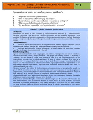 29
Programa Vida Sana, Estrategia Obesidad en Niños, Niñas, Adolescentes,
Adultos y Mujer Post Parto
2014
Intervenciones grupales para adolescentes por psicólogo/a:
1. “El primer encuentro, quienes somos”
2. “Este es mi cuerpo, Este/a soy yo y me respeto”.
3. “Desarrollando nuestra autoconfianza, avanzando en los logros”
4. “El problema de la obesidad…Buscando soluciones”
5. “Lo que hemos aprendido, esto hemos logrado y avanzado”
1ª SESIÓN: “El primer encuentro, quienes somos”
Descripción:
Presentación del taller, el tema, Acuerdos y responsabilidades (encuadre y confidencialidad)
Ejercicios corporales y de percepción, clarificar el concepto de auto concepto, autoestima y de
identidad. Evaluación de la sesión, ronda de cierre. En este encuentro se entrega una hoja diagnóstica
para los y las jóvenes: Qué es para ti: Cuerpo, obesidad, sobrepeso, autoestima, autocuidado, respeto,
comida.
Objetivo Específico:
 Crear un espacio para la expresión de los participantes. Permitir al grupo conocerse, conocer
sus expectativas respecto del taller, sus preocupaciones y temores ligadas a la obesidad.
 Aprender a reconocer los recursos propios para la autoafirmación y la autoestima, combinar
seguridad afectiva y sentido de autonomía y libertad.
Actividades Sugeridas:
Jugando con máscaras: Se les invita a jugar, para presentarnos y a empezar a conocernos, para tomar
conciencia de quienes somos y porque asistimos a este grupo, que espero y necesito. Se le entrega a
cada uno/a una hoja blanca, un cordón y un plumón de color, en la que pondrán su nombre, y una
característica personal, con un dibujo particular. Se pone la máscara realizada de a pares y se
presentan entre sí, luego, se les invita a pararse, y ser parte de una ronda y a presentarse de forma
cruzada, una vez que se escuchan cada una, se sacan los papeles y hablan de sus expectativas de este
espacio taller. Se toman los acuerdos y reglas del taller, enfatizando la idea de respeto entre todas y la
confidencialidad de este taller.
“Ejercicio corporal”: Con música de fondo relajante se toma conciencia de la respiración, y cada vez
que se inhala y exhala se sueltan los músculos del cuerpo. Acompañado de trabajo respiratorio
(inspiraciones y exhalaciones) Ejercicios de autopercepción: Cada participante realizará un dibujo, en
hojas blancas, y se les pide que realicen un dibujo de sí mismo/a: Este soy yo- Esta soy yo.
Información Esencial; sobre la autoestima, en relación al auto concepto, imagen. Esquema clarificador
(enfatizando nuestras necesidades respecto de los afectos).
Evaluación de la sesión: Los y las adolescentes deberán escoger una de las cuatro estaciones del año
para poder expresar cómo se sintieron durante la sesión. Ronda de cierre: Se forma un círculo,
tomándose de las manos, mano derecha hacia abajo y la izquierda hacia arriba, con una mano damos y
con otra recibimos. Cada participante reflexiona acerca de nuestra experiencia en este primer
encuentro.
 