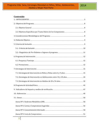 3
Programa Vida Sana, Estrategia Obesidad en Niños, Niñas, Adolescentes,
Adultos y Mujer Post Parto
2014
Contenido
1.- ANTECEDENTES........................................................................................................................... 5
2.- Objetivos del Programa................................................................................................................ 8
2.1. Objetivo General ..................................................................................................................... 8
2.2. Objetivos Específicos por Tramo Etáreo de los Componentes ........................................... 8
3. Consideraciones Metodológicas del Programa ........................................................................... 8
4.-Población Objetivo ........................................................................................................................ 9
5. Criterios de Inclusión .................................................................................................................... 9
5.1.- Criterios de Exclusión ............................................................................................................ 10
5.2.- Diagnóstico de Pre-Diabetes e Ingreso al programa ........................................................ 11
6. Programa de Intervención .......................................................................................................... 12
6.1. Pesquisa y Tamizaje.............................................................................................................. 12
6.2. Prestaciones.......................................................................................................................... 12
7. Estrategias de Intervención........................................................................................................ 15
7.1. Estrategias de Intervenciónen Niños y Niñas entre 6 y 9 años ........................................ 15
7.2.-Estrategias de Intervención en Adolescentes entre 10 y 18 años.................................... 24
7.3. Estrategias de Intervención en Adultos de 20 a 54 años................................................... 32
8. Programa de Actividad Física...................................................................................................... 43
9. Indicadores de Impacto y medios de verificación.................................................................... 47
10.- Referencias ............................................................................................................................... 49
11.- Anexo......................................................................................................................................... 50
Anexo Nº1: Síndrome Metabólico (SM)...................................................................................... 50
Anexo Nº2: Cartas y Compromisos Sugeridas ........................................................................... 54
Anexo Nº3: ConsentimientoInformado..................................................................................... 50
Anexo Nº4: Carta de Compromisos ............................................................................................ 51
 