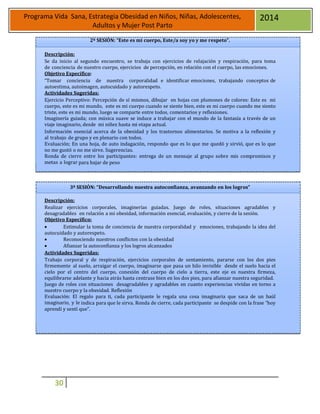 30
Programa Vida Sana, Estrategia Obesidad en Niños, Niñas, Adolescentes,
Adultos y Mujer Post Parto
2014
2ª SESIÒN: “Este es mi cuerpo, Este/a soy yo y me respeto”.
Descripción:
Se da inicio al segundo encuentro, se trabaja con ejercicios de relajación y respiración, para toma
de conciencia de nuestro cuerpo, ejercicios de percepción, en relación con el cuerpo, las emociones.
Objetivo Específico:
“Tomar conciencia de nuestra corporalidad e identificar emociones, trabajando conceptos de
autoestima, autoimagen, autocuidado y autorespeto.
Actividades Sugeridas:
Ejercicio Perceptivo: Percepción de sí mismos, dibujar en hojas con plumones de colores: Este es mi
cuerpo, este es mi mundo, este es mi cuerpo cuando se siente bien, este es mi cuerpo cuando me siento
triste, este es mi mundo, luego se comparte entre todos, comentarios y reflexiones.
Imaginería guiada; con música suave se induce a trabajar con el mundo de la fantasía a través de un
viaje imaginario, desde mi niñez hasta mi etapa actual.
Información esencial acerca de la obesidad y los trastornos alimentarios. Se motiva a la reflexión y
al trabajo de grupo y en plenario con todos.
Evaluación; En una hoja, de auto indagación, respondo que es lo que me quedó y sirvió, que es lo que
no me gustó o no me sirve. Sugerencias.
Ronda de cierre entre los participantes: entrega de un mensaje al grupo sobre mis compromisos y
metas a lograr para bajar de peso
3ª SESIÓN: “Desarrollando nuestra autoconfianza, avanzando en los logros”
Descripción:
Realizar ejercicios corporales, imaginerías guiadas. Juego de roles, situaciones agradables y
desagradables en relación a mi obesidad, información esencial, evaluación, y cierre de la sesión.
Objetivo Específico:
 Estimular la toma de conciencia de nuestra corporalidad y emociones, trabajando la idea del
autocuidado y autorespeto.
 Reconociendo nuestros conflictos con la obesidad
 Afianzar la autoconfianza y los logros alcanzados
Actividades Sugeridas:
Trabajo corporal y de respiración, ejercicios corporales de sentamiento, pararse con los dos pies
firmemente al suelo, arraigar el cuerpo, imaginarse que pasa un hilo invisible desde el suelo hacia el
cielo por el centro del cuerpo, conexión del cuerpo de cielo a tierra, este eje es nuestra firmeza,
equilibrarse adelante y hacia atrás hasta centrase bien en los dos pies, para afianzar nuestra seguridad.
Juego de roles con situaciones desagradables y agradables en cuanto experiencias vividas en torno a
nuestro cuerpo y la obesidad. Reflexión
Evaluación: El regalo para ti, cada participante le regala una cosa imaginaria que saca de un baúl
imaginario, y le indica para que le sirva. Ronda de cierre, cada participante se despide con la frase “hoy
aprendí y sentí que”.
 