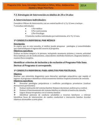 32
Programa Vida Sana, Estrategia Obesidad en Niños, Niñas, Adolescentes,
Adultos y Mujer Post Parto
2014
7.3. Estrategias de Intervención en Adultos de 20 a 54 años
A. Intervenciones individuales:
Considera 4 Meses de Intervención, con un control tardío al 6, 9 y 12 mes e incluye:
7 consultas individuales:
 1 Por médico
 4 Por nutricionista
 2 Por Psicólogo.
3 Controles tardíos individuales por nutricionista, al 6, 9 y 12 mes.
1ª CONSULTA INDIVIDUAL POR MÉDICO
Descripción:
Se espera que en esta consulta, el médico pueda pesquisar patologías y comorbilidades
que contraindiquen el ingreso del usuario al programa.
Objetivos específicos:
Evaluar en forma integral a la persona, incluyendo anamnesis próxima y remota, actividad
física habitual, uso de medicamentos, antecedentes mórbidos familiares, diagrama familiar y
examen físico completo.
Identificar criterios de inclusión y de exclusión al Programa Vida Sana.
Derivar al Programa si corresponde.
1ª CONSULTA INDIVIDUAL PARA ADULTOS POR PSICÓLOGO.
Objetivo:
Realizar una entrevista diagnóstica para descartar patología psiquiátrica que impida el
ingreso al programa e identificar el funcionamiento familiar respecto al motivo de consulta.
Objetivos específicos:
 Descartar patologías psiquiátricas o conflictos psicológicos prioritarios (realizar
derivaciones pertinentes)
 Evaluar motivación del sistema familiar (balance decisional, análisis pro y contra)
 Evaluar el funcionamiento del sistema familiar en relación al motivo de consulta
 Lograr alianza terapéutica con el sistema familiar
 Identificar patrones de conducta saludables y recursos familiares a reforzar
Identificar focos de intervención: de cambio conductual o interacción familiar Acordar
objetivos alcanzables a corto plazo
 