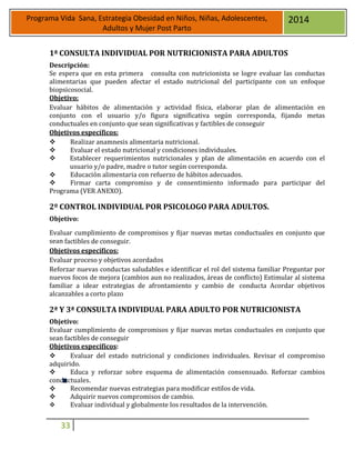 33
Programa Vida Sana, Estrategia Obesidad en Niños, Niñas, Adolescentes,
Adultos y Mujer Post Parto
2014
1ª CONSULTA INDIVIDUAL POR NUTRICIONISTA PARA ADULTOS
Descripción:
Se espera que en esta primera consulta con nutricionista se logre evaluar las conductas
alimentarias que pueden afectar el estado nutricional del participante con un enfoque
biopsicosocial.
Objetivo:
Evaluar hábitos de alimentación y actividad física, elaborar plan de alimentación en
conjunto con el usuario y/o figura significativa según corresponda, fijando metas
conductuales en conjunto que sean significativas y factibles de conseguir
Objetivos específicos:
 Realizar anamnesis alimentaria nutricional.
 Evaluar el estado nutricional y condiciones individuales.
 Establecer requerimientos nutricionales y plan de alimentación en acuerdo con el
usuario y/o padre, madre o tutor según corresponda.
 Educación alimentaria con refuerzo de hábitos adecuados.
 Firmar carta compromiso y de consentimiento informado para participar del
Programa (VER ANEXO).
2º CONTROL INDIVIDUAL POR PSICOLOGO PARA ADULTOS.
Objetivo:
Evaluar cumplimiento de compromisos y fijar nuevas metas conductuales en conjunto que
sean factibles de conseguir.
Objetivos específicos:
Evaluar proceso y objetivos acordados
Reforzar nuevas conductas saludables e identificar el rol del sistema familiar Preguntar por
nuevos focos de mejora (cambios aun no realizados, áreas de conflicto) Estimular al sistema
familiar a idear estrategias de afrontamiento y cambio de conducta Acordar objetivos
alcanzables a corto plazo
2ª Y 3ª CONSULTA INDIVIDUAL PARA ADULTO POR NUTRICIONISTA
Objetivo:
Evaluar cumplimiento de compromisos y fijar nuevas metas conductuales en conjunto que
sean factibles de conseguir
Objetivos específicos:
 Evaluar del estado nutricional y condiciones individuales. Revisar el compromiso
adquirido.
 Educa y reforzar sobre esquema de alimentación consensuado. Reforzar cambios
conductuales.
 Recomendar nuevas estrategias para modificar estilos de vida.
 Adquirir nuevos compromisos de cambio.
 Evaluar individual y globalmente los resultados de la intervención.
 