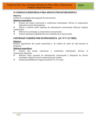 34
Programa Vida Sana, Estrategia Obesidad en Niños, Niñas, Adolescentes,
Adultos y Mujer Post Parto
2014
4ª CONSULTA INDIVIDUAL PARA ADULTO POR NUTRICIONISTA
Objetivo:
Evaluar los resultados del programa de intervención.
Objetivos específicos:
 Evaluar del estado nutricional y condiciones individuales. Revisar el compromiso
adquirido al inicio del programa.
 Educar y reforzar sobre esquema de alimentación consensuado. Reforzar cambios
conductuales.
 Reforzar las estrategias y compromisos incorporados.
 Evaluar individual y globalmente los resultados de la intervención.
CONTROLES TARDÍOS POR NUTRICIONISTA (6º, 9º Y 12º MES)
Objetivo:
Realizar seguimiento del estado nutricional y de cambio de estilo de vida durante el
programa.
Objetivos específicos:
 Evaluar del estado nutricional y condiciones individuales. Revisar el
compromiso adquirido.
 Reforzar sobre esquema de alimentación consensuado y búsqueda de nuevas
estrategias. Adquirir nuevos compromisos de cambio.
 Evaluar posibilidad de reingreso (control 9º y 12º mes)
 