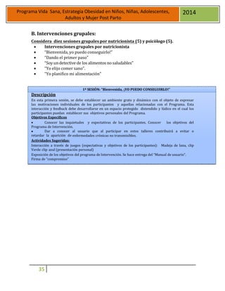 35
Programa Vida Sana, Estrategia Obesidad en Niños, Niñas, Adolescentes,
Adultos y Mujer Post Parto
2014
B. Intervenciones grupales:
Considera diez sesiones grupales por nutricionista (5) y psicólogo (5).
 Intervenciones grupales por nutricionista
 “Bienvenida, yo puedo conseguirlo!”
 “Dando el primer paso”
 “Soy un detective de los alimentos no saludables”
 “Yo elijo comer sano”.
 “Yo planifico mi alimentación”
Descripción
1ª SESIÓN: “Bienvenida, ¡YO PUEDO CONSEGUIRLO!”
En esta primera sesión, se debe establecer un ambiente grato y dinámico con el objeto de expresar
las motivaciones individuales de los participantes y aquellas relacionadas con el Programa. Esta
interacción y feedback debe desarrollarse en un espacio protegido distendido y lúdico en el cual los
participantes puedan establecer sus objetivos personales del Programa.
Objetivos Específicos
 Conocer las inquietudes y expectativas de los participantes. Conocer los objetivos del
Programa de Intervención.
 Dar a conocer al usuario que al participar en estos talleres contribuirá a evitar o
retardar la aparición de enfermedades crónicas no transmisibles.
Actividades Sugeridas:
Interacción a través de juegos (expectativas y objetivos de los participantes): Madeja de lana, clip
Verde clip azul (presentación personal)
Exposición de los objetivos del programa de Intervención. Se hace entrega del “Manual de usuario”.
Firma de “compromiso”
 