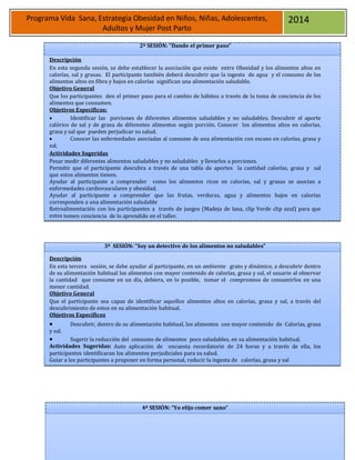 36
Programa Vida Sana, Estrategia Obesidad en Niños, Niñas, Adolescentes,
Adultos y Mujer Post Parto
2014
2ª SESIÓN: “Dando el primer paso”
Descripción
En esta segunda sesión, se debe establecer la asociación que existe entre Obesidad y los alimentos altos en
calorías, sal y grasas. El participante también deberá descubrir que la ingesta de agua y el consumo de los
alimentos altos en fibra y bajos en calorías significan una alimentación saludable.
Objetivo General
Que los participantes den el primer paso para el cambio de hábitos a través de la toma de conciencia de los
alimentos que consumen.
Objetivos Específicos:
 Identificar las porciones de diferentes alimentos saludables y no saludables. Descubrir el aporte
calórico de sal y de grasa de diferentes alimentos según porción. Conocer los alimentos altos en calorías,
grasa y sal que pueden perjudicar su salud.
 Conocer las enfermedades asociadas al consumo de una alimentación con exceso en calorías, grasa y
sal.
Actividades Sugeridas
Pesar medir diferentes alimentos saludables y no saludables y llevarlos a porciones.
Permitir que el participante descubra a través de una tabla de aportes la cantidad calorías, grasa y sal
que estos alimentos tienen.
Ayudar al participante a comprender como los alimentos ricos en calorías, sal y grasas se asocian a
enfermedades cardiovasculares y obesidad.
Ayudar al participante a comprender que las frutas, verduras, agua y alimentos bajos en calorías
corresponden a una alimentación saludable
Retroalimentación con los participantes a través de juegos (Madeja de lana, clip Verde clip azul) para que
estos tomen conciencia de lo aprendido en el taller.
3ª SESIÓN: “Soy un detective de los alimentos no saludables”
Descripción
En esta tercera sesión, se debe ayudar al participante, en un ambiente grato y dinámico, a descubrir dentro
de su alimentación habitual los alimentos con mayor contenido de calorías, grasa y sal, el usuario al observar
la cantidad que consume en un día, debiera, en lo posible, tomar el compromiso de consumirlos en una
menor cantidad.
Objetivo General
Que el participante sea capaz de identificar aquellos alimentos altos en calorías, grasa y sal, a través del
descubrimiento de estos en su alimentación habitual.
Objetivos Específicos
 Descubrir, dentro de su alimentación habitual, los alimentos con mayor contenido de Calorías, grasa
y sal.
 Sugerir la reducción del consumo de alimentos poco saludables, en su alimentación habitual.
Actividades Sugeridas: Auto aplicación de encuesta recordatorio de 24 horas y a través de ella, los
participantes identificaran los alimentos perjudiciales para su salud.
Guiar a los participantes a proponer en forma personal, reducir la ingesta de calorías, grasa y sal
4ª SESIÓN: “Yo elijo comer sano”
 