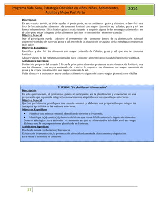 37
Programa Vida Sana, Estrategia Obesidad en Niños, Niñas, Adolescentes,
Adultos y Mujer Post Parto
2014
Descripción
En esta cuarta sesión, se debe ayudar al participante, en un ambiente grato y dinámico, a describir una
lista de los principales alimentos de consumo habitual con mayor contenido en; calorías, grasa y sal en
forma independiente. El facilitador guiará a cada usuario a adquirir alguna de las estrategias planteadas en
el taller para evitar la ingesta de los alimentos descritos o consumirlos en menor cantidad
Objetivo General
Que el participante pueda adquirir el compromiso de consumir dentro de su alimentación habitual
unamenor cantidad de calorías, grasa y sal a través de la adquisición de alguna de las estrategias propuestas
en el taller
Objetivos Específicos:
Identificar y describir los alimentos con mayor contenido de Calorías, grasa y sal que son de consumo
habitual.
Adquirir alguna de las estrategias plateadas para consumir alimentos poco saludables en menor cantidad.
Actividades Sugeridas:
Confección por parte del usuario 3 listas de principales alimentos presentes en su alimentación habitual; una
con los alimentos con mayor contenido de calorías, la segunda con alimentos con mayor contenido de
grasa y la tercera con alimentos con mayor contenido de sal.
Guiar al usuario a incorporar en su conducta alimentaria alguna de las estrategias planteadas en el taller
5ª SESIÓN: “Yo planifico mi Alimentación”
Descripción
En esta quinta sesión, el profesional guiara al participante, en la planificación y elaboración de una
preparación que le permita integrar los conocimientos adquiridos en los aprendizajes anteriores.
Objetivo General
Que los participantes planifiquen una minuta semanal y elaboren una preparación que integre los
conceptos aprendidos en las sesiones anteriores.
Objetivos Específicos
 Planificar una minuta semanal, identificando horarios y frecuencia.
 Identifique la(s) comida(s) y horario del día en que le sea difícil controlar la ingesta de alimentos.
Generar estrategias para enfrentar el momento en que su alimentación saludable esté en riesgo.
Elaborar una de las preparaciones planificada en la minuta.
Actividades Sugeridas:
Diseño de minuta con horarios y frecuencia.
Elaboración de preparación, la presentación de esta fundamentada técnicamente y degustación.
Para evitar o disminuir su consumo.
 