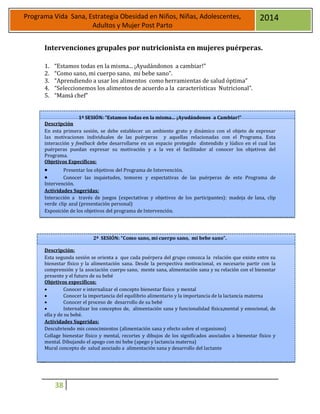 38
Programa Vida Sana, Estrategia Obesidad en Niños, Niñas, Adolescentes,
Adultos y Mujer Post Parto
2014
Intervenciones grupales por nutricionista en mujeres puérperas.
1. “Estamos todas en la misma... ¡Ayudándonos a cambiar!”
2. “Como sano, mi cuerpo sano, mi bebe sano”.
3. “Aprendiendo a usar los alimentos como herramientas de salud óptima”
4. “Seleccionemos los alimentos de acuerdo a la características Nutricional”.
5. “Mamá chef”
1ª SESIÓN: “Estamos todas en la misma... ¡Ayudándonos a Cambiar!”
Descripción
En esta primera sesión, se debe establecer un ambiente grato y dinámico con el objeto de expresar
las motivaciones individuales de las puérperas y aquellas relacionadas con el Programa. Esta
interacción y feedback debe desarrollarse en un espacio protegido distendido y lúdico en el cual las
puérperas puedan expresar su motivación y a la vez el facilitador al conocer los objetivos del
Programa.
Objetivos Específicos:
 Presentar los objetivos del Programa de Intervención.
 Conocer las inquietudes, temores y expectativas de las puérperas de este Programa de
Intervención.
Actividades Sugeridas:
Interacción a través de juegos (expectativas y objetivos de los participantes): madeja de lana, clip
verde clip azul (presentación personal)
Exposición de los objetivos del programa de Intervención.
2ª SESIÓN: “Como sano, mi cuerpo sano, mi bebe sano”.
Descripción:
Esta segunda sesión se orienta a que cada puérpera del grupo conozca la relación que existe entre su
bienestar físico y la alimentación sana. Desde la perspectiva motivacional, es necesario partir con la
comprensión y la asociación cuerpo sano, mente sana, alimentación sana y su relación con el bienestar
presente y el futuro de su bebé
Objetivos específicos:
 Conocer e internalizar el concepto bienestar físico y mental
 Conocer la importancia del equilibrio alimentario y la importancia de la lactancia materna
 Conocer el proceso de desarrollo de su bebé
 Internalizar los conceptos de, alimentación sana y funcionalidad física,mental y emocional, de
ella y de su bebé.
Actividades Sugeridas:
Descubriendo mis conocimientos (alimentación sana y efecto sobre el organismo)
Collage bienestar físico y mental, recortes y dibujos de los significados asociados a bienestar físico y
mental. Dibujando el apego con mi bebe (apego y lactancia materna)
Mural concepto de salud asociado a alimentación sana y desarrollo del lactante
 