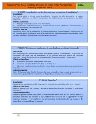 39
Programa Vida Sana, Estrategia Obesidad en Niños, Niñas, Adolescentes,
Adultos y Mujer Post Parto
2014
3ª SESIÓN: “Aprendiendo a usar los alimentos como herramientas de salud óptima”
Descripción:
Esta tercera sesión se orienta a que las puérperas conozcan las guías alimentarias y puedan
asociarlas y utilizarlas con criterio de acuerdo a los fundamentos y recomendaciones que allí se
enmarcan
Objetivo Específicos:
 Distinguir cada una de las siete Guías Alimentarias.
 Identificar los “nutrientes críticos” y su relación con la salud y bienestar. Reconocer mitos y
verdades relacionadas con la alimentación.
Actividad Sugerida:
Cada madre elegirá uno de los mensajes de las guías alimentarias, como facilitador u obstaculizador de
ser cumplido. Lluvia de ideas de mitos y verdades que las madres expondrán, clasificándolos como
verdad o mito. Luego el profesional reorienta y aclara conceptos.
4ª SESIÓN: “Seleccionemos los alimentos de acuerdo a la características Nutricional”.
Descripción:
Esta cuarta etapa está diseñada para que los participantes conozcan el fundamento y la aplicación del
etiquetado nutricional; con los aprendizajes de las sesiones anteriores estarán en capacidad
relacionar y asociar las características principales de los alimentos con mente y cuerpo sano.
Objetivos Específicos:
 Reconocer la descripción del etiquetado nutricional
 Conocer los conceptos de “Liviano”, “Bajo en...”, “Cero en....”
 Seleccionar los alimentos de acuerdo a las características nutricionales de estos y su relación con
vida sana.
Actividad Sugerida:
Safari de Supermercado. (Posible de desarrollar esta actividad en Supermercado propiamente tal o
minimarket, negocio de barrio o simulación en el lugar donde se ejecute esta actividad).
5ª SESIÓN: “Mamá Chef”
Descripción:
Las puérperas asumirán rol de Chef integrando los conocimientos adquiridos en las otras 4 sesiones
Objetivos Específicos:
Realizar preparaciones que responda a las características de los elementos entregados en las sesiones
anteriores.
Actividades Sugeridas:
Elaborar preparaciones asociando la alimentación saludable, estado físico- mental y
lactancia materna de acuerdo a sus preferencias basadas en lo aprendido en las
sesiones previas y presentaran su preparación fundamentando su elección de
acuerdo a lo aprendido en el proceso.
 
