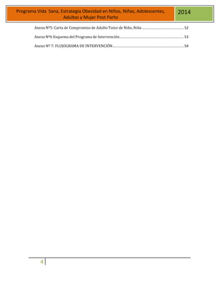 4
Programa Vida Sana, Estrategia Obesidad en Niños, Niñas, Adolescentes,
Adultos y Mujer Post Parto
2014
Anexo Nº5: Carta de Compromiso de Adulto Tutor de Niño, Niña .......................................... 52
Anexo Nº6 Esquema del Programa de Intervención................................................................. 53
Anexo Nº 7: FLUJOGRAMA DE INTERVENCIÓN........................................................................ 54
 