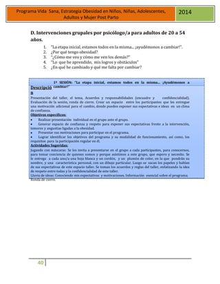 40
Programa Vida Sana, Estrategia Obesidad en Niños, Niñas, Adolescentes,
Adultos y Mujer Post Parto
2014
D. Intervenciones grupales por psicólogo/a para adultos de 20 a 54
años.
1. “La etapa inicial, estamos todos en la misma... ¡ayudémonos a cambiar!”.
2. ¿Por qué tengo obesidad?
3. “¿Cómo me veo y cómo me ven los demás?”
4. “Lo que he aprendido, mis logros y obstáculos”
5. ¿En qué he cambiado y qué me falta por cambiar?
Descripció
n
1ª SESIÓN: “La etapa inicial, estamos todos en la misma... ¡Ayudémonos a
cambiar!”
Presentación del taller, el tema, Acuerdos y responsabilidades (encuadre y confidencialidad).
Evaluación de la sesión, ronda de cierre. Crear un espacio entre los participantes que les entregue
una motivación adicional para el cambio, donde pueden exponer sus expectativas e ideas en un clima
de confianza.
Objetivos específicos:
 Realizar presentación individual en el grupo ante el grupo.
 Generar espacio de confianza y respeto para exponer sus expectativas frente a la intervención,
temores y angustias ligadas a la obesidad.
 Presentar sus motivaciones para participar en el programa.
 Lograr identificar los objetivos del programa y su modalidad de funcionamiento, así como, los
requisitos para la participación regular en él.
Actividades Sugeridas:
Jugando con máscaras: Se les invita a presentarse en el grupo a cada participantes, para conocernos,
para tomar conciencia de quienes somos y porque asistimos a este grupo, que espero y necesito. Se
le entrega a cada uno/a una hoja blanca y un cordón, y un plumón de color, en la que pondrán su
nombre, y una característica personal, con un dibujo particular. Luego se sacan los papeles y hablan
de sus expectativas de este espacio taller. Se toman los acuerdos y reglas del taller, enfatizando la idea
de respeto entre todas y la confidencialidad de este taller.
Lluvia de ideas: Conociendo mis expectativas y motivaciones. Información esencial sobre el programa.
Ronda de cierre.
 