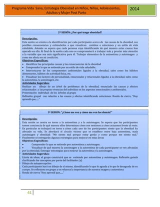41
Programa Vida Sana, Estrategia Obesidad en Niños, Niñas, Adolescentes,
Adultos y Mujer Post Parto
2014
2ª SESIÓN: ¿Por qué tengo obesidad?
Descripción:
Esta sesión se orienta a la identificación por cada participante acerca de las causas de la obesidad, sus
posibles consecuencias y estimularlos a que visualicen cambios o soluciones y un estilo de vida
saludable. Además se espera que cada persona vaya identificando de qué manera estas causas han
operado en ella. Al final de la sesión cada uno se comprometerá a trabajar más y prestar más atención
a la variable que sea más significativa para él. Trabajar elementos de la autoestima y autoimagen y
como me afecta en mi condición.
Objetivos Específicos:
 Identificar las principales causas y las consecuencias de la obesidad
 Comprender lo que se entiende por un estilo de vida saludable.
 Interiorizarse de los componentes ambientales ligados a la obesidad, tales como los hábitos
alimentarios, hábitos de actividad física, etc.
 Visualizar los factores de personalidad, emocionales y relacionales ligados a la obesidad, tales como
la autoestima, la autoimagen, etc.
Actividades Sugeridas:
Realizar un dibujo de un árbol de problemas de la obesidad, enunciado las causas y efectos
relacionados a las propias vivencias del individuo en los aspectos emocionales y ambientales.
Presentación individual de los árboles al grupo
Reflexión grupal con relación a las causas y efectos identificando soluciones. Ronda de cierre, “Hoy
aprendí que......”
3ª SESIÓN: “¿Cómo me veo y cómo me ven los demás?”
Descripción:
Esta sesión se centra en torno a la autoestima y a la autoimagen. Se espera que los participantes
tomen conciencia de qué manera ellos determinan cómo nos sentimos y cómo actuamos frente al resto.
En particular se trabajará en torno a cómo cada uno de los participantes siente que la obesidad ha
afectado su vida. Se abordará el círculo vicioso que se establece entre baja autoestima, mala
autoimagen y obesidad: “Me siento mal porque estoy gordo y como porque me siento mal.”
Finalmente se entregarán algunas estrategias para mejorar en estas áreas
Objetivos Específicos:
 Comprender lo que se entiende por autoestima y autoimagen.
 Visualizar de qué manera la autoimagen y la autoestima de cada participante se ven afectadas
por la obesidad. Entregar estrategias para mejorar la autoestima y la autoimagen.
Actividades Sugeridas:
Lluvia de ideas; el grupo construirá que se entiende por autoestima y autoimagen. Reflexión guiada
clarificando los conceptos por parte del facilitador (a).
Dibujo de autopercepción:
Cada participante hará un dibujo de sí mismo, identificando lo que le agrada y lo que le desagrada de su
cuerpo. Se reflexiona en grupo y se refuerza la importancia de nuestra imagen y autoestima
Ronda de cierra “Hoy aprendí que......”
 