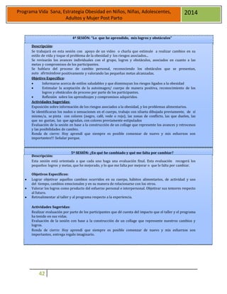 42
Programa Vida Sana, Estrategia Obesidad en Niños, Niñas, Adolescentes,
Adultos y Mujer Post Parto
2014
Descripción:
4ª SESIÓN: “Lo que he aprendido, mis logros y obstáculos”
Se trabajará en esta sesión con apoyo de un video o charla que estimule a realizar cambios en su
estilo de vida y toque el problema de la obesidad y los riesgos asociados...
Se revisarán los avances individuales con el grupo, logros y obstáculos, asociados en cuanto a las
metas y compromisos de los participantes.
Se hablara del proceso de cambio personal, reconociendo los obstáculos que se presentan,
auto afirmándose positivamente y valorando las pequeñas metas alcanzadas.
0bjetivo Específico:
 Informarse acerca de estilos saludables y que disminuyan los riesgos ligados a la obesidad
 Estimular la aceptación de la autoimagen/ cuerpo de manera positiva, reconocimiento de los
logros y obstáculos de proceso por parte de los participantes.
 Reflexión sobre los aprendizajes y compromisos adquiridos.
Actividades Sugeridas:
Exposición sobre información de los riesgos asociados a la obesidad, y los problemas alimentarios.
Se identificaran los nudos o sensaciones en el cuerpo, trabajo con silueta dibujada previamente, de sí
mismo/a, se pinta con colores (negro, café, vede o rojo), las zonas de conflicto, las que duelen, las
que no gustan, las que agradan, con colores previamente estipulados
Evaluación de la sesión en base a la construcción de un collage que represente los avances y retrocesos
y las posibilidades de cambio.
Ronda de cierre: Hoy aprendí que siempre es posible comenzar de nuevo y mis esfuerzos son
importantes!!! Señalar porque.
Descripción:
5ª SESIÓN: ¿En qué he cambiado y qué me falta por cambiar?
Esta sesión está orientada a que cada uno haga una evaluación final. Esta evaluación recogerá los
pequeños logros y metas, que he mejorado, y lo que me falta por mejorar o que le falta por cambiar.
Objetivos Específicos:
 Lograr objetivar aquellos cambios ocurridos en su cuerpo, hábitos alimentarios, de actividad y uso
del tiempo, cambios emocionales y en su manera de relacionarse con los otros.
 Valorar los logros como producto del esfuerzo personal e interpersonal. Objetivar sus temores respecto
al futuro.
 Retroalimentar al taller y al programa respecto a la experiencia.
Actividades Sugeridas:
Realizar evaluación por parte de los participantes que dé cuenta del impacto que el taller y el programa
ha tenido en sus vidas.
Evaluación de la sesión con base a la construcción de un collage que represente nuestros cambios y
logros.
Ronda de cierre: Hoy aprendí que siempre es posible comenzar de nuevo y mis esfuerzos son
importantes, entrega regalo imaginario.
 