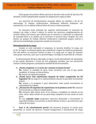 44
Programa Vida Sana, Estrategia Obesidad en Niños, Niñas, Adolescentes,
Adultos y Mujer Post Parto
2014
Estos grupos musculares deben ejercitarse durante cada sesión de ejercicio. No
obstante, resulta indispensable respetar las adaptaciones según la edad.
Los ejercicios de fortalecimiento muscular deben ser aislados a fin de no
sobrecargar el sistema cardiovascular. Idealmente deberían trabajarse con
mancuernas o en su defecto utilizar bolsas de arena o balones pesados.
Es necesario tener presente los aspectos motivacionales al momento de
trabajar con niñas y niños e inducir la sesión con ejercicios complementarios de
carácter lúdico, hay autores que señalan que en menores es suficiente la realización
de actividad física y en adultos ya es necesario el ejercicio físico dirigido. Por este
motivo los grupos de trabajo deberán conformarse respetando grupos etáreos y
adecuar las metodologías propuestas cuando sea necesario.
Determinación de la carga:
Cuando se está realizando el programa, se necesita dosificar la carga, con
el fin de lograr el estímulo óptimo que contribuirá a lograr los objetivos propuestos.
Por este motivo, es necesario conocer el peso o la carga que es capaz de soportar
cada grupo muscular, para que le permita llegar a la fatiga en el periodo de 1 minuto.
La determinación del peso adecuado, se logra a través del indicador de intensidad,
el que puede obtenerse a través de tres preguntas sencillas, que nos permitirán
conocer cuándo progresar, ajustando la cantidad de kilos levantados:
1. ¿Puede completar 1 a 3 series de 1 minuto en buena forma?
No: reducir la cantidad de peso, hasta encontrar uno con el que pueda
completar el tiempo en buena forma.
Sí: avance a la siguiente pregunta.
2. ¿Puede hacer más repeticiones después de haber completado los 60
segundos? Sí: La carga no es suficientemente alta por lo que debe incrementar
el peso.
No: avance a la pregunta 3 para determinar cómo puede incrementar la
intensidad de tu trabajo.
3. ¿Alcanza los 60 segundos de repeticiones en la primera serie? Sí: entonces
ha encontrado su carga de trabajo óptima.
No: entonces debe quitar peso. Si no alcanza a completar un minuto en las
otras series debe insistir en ese peso hasta completar las tres series al corto
plazo.
En una segunda etapa programar ejercicios destinados a incrementar la
capacidad aeróbica. Las sesiones se desarrollarán en base a una estructura que
consta de tres fases:
 Fase 1: de calentamiento previo (10 minutos), preparar al cuerpo para
desarrollar la sesión de ejercicio. Incluirá elongaciones y movimientos de rango
 