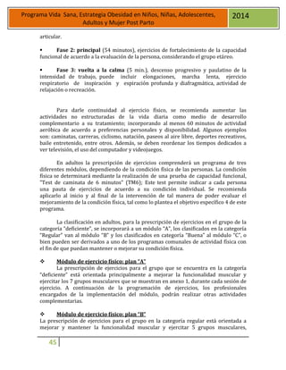 45
Programa Vida Sana, Estrategia Obesidad en Niños, Niñas, Adolescentes,
Adultos y Mujer Post Parto
2014
articular.
 Fase 2: principal (54 minutos), ejercicios de fortalecimiento de la capacidad
funcional de acuerdo a la evaluación de la persona, considerando el grupo etáreo.
 Fase 3: vuelta a la calma (5 min.), descenso progresivo y paulatino de la
intensidad de trabajo, puede incluir elongaciones, marcha lenta, ejercicio
respiratorio de inspiración y espiración profunda y diafragmática, actividad de
relajación o recreación.
Para darle continuidad al ejercicio físico, se recomienda aumentar las
actividades no estructuradas de la vida diaria como medio de desarrollo
complementario a su tratamiento; incorporando al menos 60 minutos de actividad
aeróbica de acuerdo a preferencias personales y disponibilidad. Algunos ejemplos
son: caminatas, carreras, ciclismo, natación, paseos al aire libre, deportes recreativos,
baile entretenido, entre otros. Además, se deben reordenar los tiempos dedicados a
ver televisión, el uso del computador y videojuegos.
En adultos la prescripción de ejercicios comprenderá un programa de tres
diferentes módulos, dependiendo de la condición física de las personas. La condición
física se determinará mediante la realización de una prueba de capacidad funcional,
"Test de caminata de 6 minutos” (TM6); Este test permite indicar a cada persona
una pauta de ejercicios de acuerdo a su condición individual. Se recomienda
aplicarlo al inicio y al final de la intervención de tal manera de poder evaluar el
mejoramiento de la condición física, tal como lo plantea el objetivo específico 4 de este
programa.
La clasificación en adultos, para la prescripción de ejercicios en el grupo de la
categoría “deficiente”, se incorporará a un módulo “A”, los clasificados en la categoría
“Regular” van al módulo “B” y los clasificados en categoría “Buena” al módulo “C”, o
bien pueden ser derivados a uno de los programas comunales de actividad física con
el fin de que puedan mantener o mejorar su condición física.
 Módulo de ejercicio físico: plan “A”
La prescripción de ejercicios para el grupo que se encuentra en la categoría
“deficiente” está orientada principalmente a mejorar la funcionalidad muscular y
ejercitar los 7 grupos musculares que se muestran en anexo 1, durante cada sesión de
ejercicio. A continuación de la programación de ejercicios, los profesionales
encargados de la implementación del módulo, podrán realizar otras actividades
complementarias.
 Módulo de ejercicio físico: plan “B”
La prescripción de ejercicios para el grupo en la categoría regular está orientada a
mejorar y mantener la funcionalidad muscular y ejercitar 5 grupos musculares,
 