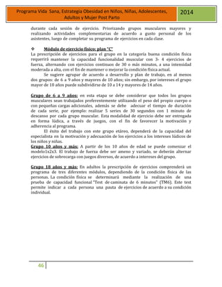 46
Programa Vida Sana, Estrategia Obesidad en Niños, Niñas, Adolescentes,
Adultos y Mujer Post Parto
2014
durante cada sesión de ejercicio. Priorizando grupos musculares mayores y
realizando actividades complementarias de acuerdo a gusto personal de los
asistentes, luego de completar su programa de ejercicios en cada clase.
 Módulo de ejercicio físico: plan “C”
La prescripción de ejercicios para el grupo en la categoría buena condición física
requerirá mantener la capacidad funcionalidad muscular con 3- 4 ejercicios de
fuerza, alternando con ejercicios continuos de 30 o más minutos, a una intensidad
moderada a alta, con el fin de mantener o mejorar la condición física actual.
Se sugiere agrupar de acuerdo a desarrollo y plan de trabajo, en al menos
dos grupos: de 6 a 9 años y mayores de 10 años; sin embargo, por intereses el grupo
mayor de 10 años puede subdividirse de 10 a 14 y mayores de 14 años.
Grupo de 6 a 9 años: en esta etapa se debe considerar que todos los grupos
musculares sean trabajados preferentemente utilizando el peso del propio cuerpo o
con pequeñas cargas adicionales, además se debe adecuar el tiempo de duración
de cada serie, por ejemplo: realizar 5 series de 30 segundos con 1 minuto de
descanso por cada grupo muscular. Esta modalidad de ejercicio debe ser entregada
en forma lúdica, a través de juegos, con el fin de favorecer la motivación y
adherencia al programa.
El éxito del trabajo con este grupo etáreo, dependerá de la capacidad del
especialista en la motivación y adecuación de los ejercicios a los intereses lúdicos de
los niños y niñas.
Grupo 10 años y más: A partir de los 10 años de edad se puede comenzar el
modelo1x2x3. El trabajo de fuerza debe ser ameno y variado, se deberán alternar
ejercicios de sobrecarga con juegos diversos, de acuerdo a intereses del grupo.
Grupo 18 años y más: En adultos la prescripción de ejercicios comprenderá un
programa de tres diferentes módulos, dependiendo de la condición física de las
personas. La condición física se determinará mediante la realización de una
prueba de capacidad funcional “Test de caminata de 6 minutos” (TM6). Este test
permite indicar a cada persona una pauta de ejercicios de acuerdo a su condición
individual.
 