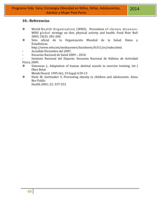 49
Programa Vida Sana, Estrategia Obesidad en Niños, Niñas, Adolescentes,
Adultos y Mujer Post Parto
2014
10.- Referencias
 World Health Organization (WHO). Prevention of chronic diseases:
WHO global strategy on diet, physical activity and health. Food Nutr Bull
2003; 24(3): 281-284.
 Sitio oficial de la Organización Mundial de la Salud. Datos y
Estadísticas.
http://www.who.int/mediacentre/factsheets/fs311/es/index.html.
- Accedido Diciembre del 2007.
- Encuesta Nacional de Salud 2009 – 2010.
- Instituto Nacional del Deporte. Encuesta Nacional de Hábitos de Actividad
Física, 2009.
 Simoneau J., Adaptation of human skeletal muscle to exercise training. Int J
Obes Relat
Metab Disord. 1995 Oct; 19 Suppl 4:S9-13
 Dietz W, Gortmaker S. Preventing obesity in children and adolescents. Annu
Rev Public
Health 2001; 22: 337-353
 