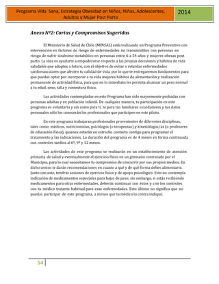 54
Programa Vida Sana, Estrategia Obesidad en Niños, Niñas, Adolescentes,
Adultos y Mujer Post Parto
2014
Anexo Nº2: Cartas y Compromisos Sugeridas
El Ministerio de Salud de Chile (MINSAL) está realizando un Programa Preventivo con
intervención en factores de riesgo de enfermedades no transmisibles con personas en
riesgo de sufrir síndrome metabólico en personas entre 6 a 54 años y mujeres obesas post
parto. La idea es ayudarte a empoderarse respecto a las propias decisiones y hábitos de vida
saludable que adoptes a futuro, con el objetivo de evitar o retardar enfermedades
cardiovasculares que afecten tu calidad de vida, por lo que te entregaremos fundamentos para
que puedas optar por incorporar a tu vida mejores hábitos de alimentación y realización
permanente de actividad física, para que en lo inmediato les permita alcanzar un peso normal
a tu edad, sexo, talla y contextura física.
Las actividades contempladas en este Programa han sido mayormente probadas con
personas adultas y en población infantil. De cualquier manera, tu participación en este
programa es voluntaria y sin costo para ti, ni para tus familiares o cuidadores y tus datos
personales sólo los conocerán los profesionales que participen en este piloto.
En este programa trabajaran profesionales provenientes de diferentes disciplinas,
tales como: médicos, nutricionistas, psicólogos (o terapeutas) y kinesiólogos/as (o profesores
de educación física), quienes estarán en estrecho contacto contigo para programar el
tratamiento y las indicaciones. La duración del programa es de 4 meses en forma continuada
con controles tardíos al 6º, 9º y 12 meses.
Las actividades de este programa se realizarán en un establecimiento de atención
primaria de salud y eventualmente el ejercicio físico en un gimnasio contratado por el
Municipio, para lo cual necesitamos tu compromiso de concurrir por sus propios medios. En
dicho centro te darán recomendaciones en cuanto a qué y de qué forma debes alimentarte.
Junto con esto, tendrás sesiones de ejercicio físico y de apoyo psicológico. Esto no contempla
indicación de medicamentos especiales para bajar de peso; sin embargo, si estás recibiendo
medicamentos para otras enfermedades, deberás continuar con éstos y con los controles
con tu médico tratante habitual para esas enfermedades. Esto último no significa que no
puedas participar de este programa, a menos que tu médico lo contra indique.
 