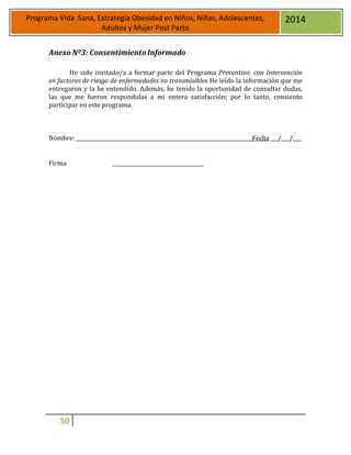 50
Programa Vida Sana, Estrategia Obesidad en Niños, Niñas, Adolescentes,
Adultos y Mujer Post Parto
2014
Anexo Nº3: Consentimiento Informado
He sido invitado/a a formar parte del Programa Preventivo: con Intervención
en factores de riesgo de enfermedades no transmisibles He leído la información que me
entregaron y la he entendido. Además, he tenido la oportunidad de consultar dudas,
las que me fueron respondidas a mi entera satisfacción; por lo tanto, consiento
participar en este programa.
Nombre: Fecha / /
Firma
 
