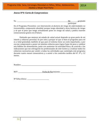 51
Programa Vida Sana, Estrategia Obesidad en Niños, Niñas, Adolescentes,
Adultos y Mujer Post Parto
2014
Anexo Nº4: Carta de Compromisos
Yo, He aceptado
participar
En el Programa Preventivo: con Intervención en factores de riesgo de enfermedades no
transmisibles, componente obesidad, porque tengo obesidad y otros factores de riesgo
y sé que el peso que tengo actualmente pone en riesgo mi salud y podría traerme
consecuencias graves en el futuro.
Entiendo que mejorar mi estado de salud actual depende en gran parte de mi
interés y esfuerzo personal. Es por esto y porque sé que si bien el programa para mí
es a total gratuidad, también sé que para el sistema tiene un costo importante, y por
eso me comprometo a poner mi máximo esfuerzo para lograr bajar de peso y cambiar
mis hábitos de alimentación, junto con aumentar mi actividad física, de acuerdo a las
indicaciones que me entregarán los profesionales de este Centro y a realizar todos los
esfuerzos necesarios por asistir a todas las actividades que contempla este programa
durante cuatro meses consecutivos y a asistir a los controles tardíos del 6º, 9º y 12
meses.
Nombre:
RUT: Fecha de Nacimiento:
Nº ficha clínica:
 