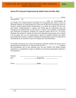 52
Programa Vida Sana, Estrategia Obesidad en Niños, Niñas, Adolescentes,
Adultos y Mujer Post Parto
2014
Anexo Nº5: Carta de Compromiso de Adulto Tutor de Niño, Niña
Yo, adulto,
acompañante de
, estoy en conocimiento de
que él/ella se ha comprometido a participar en el programa para niños y niñas con
obesidad. Además, he comprendido que el peso que él/ella tiene actualmente, pone en
riesgo su salud y podría traerle consecuencias a su salud en el futuro. Es por esto,
que quiero comprometerme a apoyar que él/ella siga las indicaciones que nos
entregarán los profesionales de este Centro y a asistir a los controles y actividades
que contempla el programa, incluidos los controles tardíos del 6º, 9º y 12 meses.
Entiendo que mejorar su estado de salud actual depende en gran parte de su interés
y de mi apoyo, por eso me comprometo a poner mi máximo esfuerzo por lograr
que él/ella baje de peso y cambie sus hábitos de alimentación, junto con aumentar su
actividad física, de acuerdo a lo que se le indique por los profesionales.
He tomado conciencia que el éxito del programa depende también del apoyo que le
pueda brindar la familia y/o el entorno más cercano a (nombre
del participante), por lo que intentaré que los que vivimos con él/ella puedan
ayudarlo/a y acompañarlo a lograr el objetivo que nos hemos planteado al ingresar a
este programa.
Nombre:
RUT: Nº de Ficha
Firma: Fecha:
 