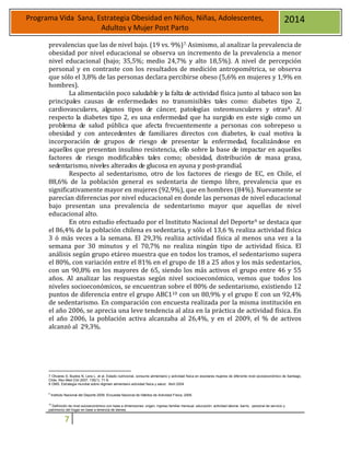 7
Programa Vida Sana, Estrategia Obesidad en Niños, Niñas, Adolescentes,
Adultos y Mujer Post Parto
2014
prevalencias que las de nivel bajo. (19 vs. 9%)7. Asimismo, al analizar la prevalencia de
obesidad por nivel educacional se observa un incremento de la prevalencia a menor
nivel educacional (bajo; 35,5%; medio 24,7% y alto 18,5%). A nivel de percepción
personal y en contraste con los resultados de medición antropométrica, se observa
que sólo el 3,8% de las personas declara percibirse obeso (5,6% en mujeres y 1,9% en
hombres).
La alimentación poco saludable y la falta de actividad física junto al tabaco son las
principales causas de enfermedades no transmisibles tales como: diabetes tipo 2,
cardiovasculares, algunos tipos de cáncer, patologías osteomusculares y otras8. Al
respecto la diabetes tipo 2, es una enfermedad que ha surgido en este siglo como un
problema de salud pública que afecta frecuentemente a personas con sobrepeso u
obesidad y con antecedentes de familiares directos con diabetes, lo cual motiva la
incorporación de grupos de riesgo de presentar la enfermedad, focalizándose en
aquellos que presentan insulino resistencia, ello sobre la base de impactar en aquellos
factores de riesgo modificables tales como; obesidad, distribución de masa grasa,
sedentarismo, niveles alterados de glucosa en ayuna y post-prandial.
Respecto al sedentarismo, otro de los factores de riesgo de EC, en Chile, el
88,6% de la población general es sedentaria de tiempo libre, prevalencia que es
significativamente mayor en mujeres (92,9%), que en hombres (84%). Nuevamente se
parecían diferencias por nivel educacional en donde las personas de nivel educacional
bajo presentan una prevalencia de sedentarismo mayor que aquellas de nivel
educacional alto.
En otro estudio efectuado por el Instituto Nacional del Deporte9 se destaca que
el 86,4% de la población chilena es sedentaria, y sólo el 13,6 % realiza actividad física
3 ó más veces a la semana. El 29,3% realiza actividad física al menos una vez a la
semana por 30 minutos y el 70,7% no realiza ningún tipo de actividad física. El
análisis según grupo etáreo muestra que en todos los tramos, el sedentarismo supera
el 80%, con variación entre el 81% en el grupo de 18 a 25 años y los más sedentarios,
con un 90,8% en los mayores de 65, siendo los más activos el grupo entre 46 y 55
años. Al analizar las respuestas según nivel socioeconómico, vemos que todos los
niveles socioeconómicos, se encuentran sobre el 80% de sedentarismo, existiendo 12
puntos de diferencia entre el grupo ABC110 con un 80,9% y el grupo E con un 92,4%
de sedentarismo. En comparación con encuesta realizada por la misma institución en
el año 2006, se aprecia una leve tendencia al alza en la práctica de actividad física. En
el año 2006, la población activa alcanzaba al 26,4%, y en el 2009, el % de activos
alcanzó al 29,3%.
7 Olivares S, Bustos N, Lera L, et al. Estado nutricional, consumo alimentario y actividad física en escolares mujeres de diferente nivel socioeconómico de Santiago,
Chile. Rev Med Chil 2007; 135(1): 71-8.
8 OMS, Estrategia mundial sobre régimen alimentario actividad física y salud. Abril 2004
9
Instituto Nacional del Deporte 2009. Encuesta Nacional de Hábitos de Actividad Física, 2009.
10
Definición de nivel socioeconómico con base a dimensiones: origen, ingreso familiar mensual, educación, actividad laboral, barrio, personal de servicio y
patrimonio del hogar en base a tenencia de bienes.
 