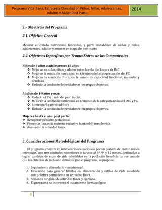 8
Programa Vida Sana, Estrategia Obesidad en Niños, Niñas, Adolescentes,
Adultos y Mujer Post Parto
2014
2.- Objetivos del Programa
2.1. Objetivo General
Mejorar el estado nutricional, funcional, y perfil metabólico de niños y niñas,
adolescentes, adultos y mujeres en etapa de post-parto.
2.2. Objetivos Específicos por Tramo Etáreo de los Componentes
Niños de 6 años a adolescentes 18 años
 Mejorar en niñas, niños y adolescentes la relación Z score de IMC
 Mejorar la condición nutricional en términos de la categorización del PC.
 Mejorar la condición física, en términos de capacidad funcional, muscular y
aeróbica.
 Reducir la condición de prediabetes en grupos objetivos.
Adultos de 19 años y más:
 Reducir el 5% o más del peso inicial.
 Mejorar la condición nutricional en términos de la categorización del IMC y PC.
 Aumentar la actividad física
 Reducir la condición de prediabetes en grupos objetivos.
Mujeres hasta el año post parto:
 Recuperar peso pre gestacional.
 Fomentar lactancia materna exclusiva hasta el 6º mes de vida.
 Aumentar la actividad física.
3. Consideraciones Metodológicas del Programa
El programa consiste en intervenciones sucesivas por un periodo de cuatro meses
intensivos, con tres controles posteriores o tardíos al 6º, 9º y 12 meses, destinadas a
lograr cambios de estilo de vida saludables en la población beneficiaria que cumple
con los criterios de inclusión definidos por el programa, se propone:
1. Seguimiento alimentario – nutricional.
2. Educación para generar hábitos en alimentación y estilos de vida saludable
con práctica permanente en actividad física.
3. Sesiones dirigidas de actividad física y ejercicio.
4. El programa no incorpora el tratamiento farmacológico
 