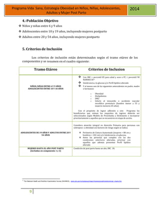 9
Programa Vida Sana, Estrategia Obesidad en Niños, Niñas, Adolescentes,
Adultos y Mujer Post Parto
2014
4.-Población Objetivo
 Niños y niñas entre 6 y 9 años
 Adolescentes entre 10 y 19 años, incluyendo mujeres postparto
 Adultos entre 20 y 54 años, incluyendo mujeres postparto
5. Criterios de Inclusión
Los criterios de inclusión están determinados según el tramo etáreo de los
componentes y se resumen en el cuadro siguiente:
11
The National Health and Nutrition Examination Survey (NHANES). www.cdc.gov/nchs/aboout/major/nhanes/growthcharts/clinical_charts.htm
Tramo Etáreo Criterios de Inclusion
NIÑOS, NIÑAS ENTRE 6 Y 9 AÑOS
ADOLESCENTES ENTRE 10 Y 18 AÑOS
 Con IMC  percentil 85 para edad y sexo o PC  percentil 90
NANHES III11
 Intolerancia a la glucosa y/o Perfil lipídico alterado
 Y al menos uno de los siguientes antecedentes en padre, madre
o hermanos:
o Obesidad
o Dislipidemia
o DM2
o Infarto al miocardio o accidente vascular
encefálico prematuro (hombre menor a 55 y
mujeres menores 65 años)
Con el propósito de lograr adhesión a este Programa los
beneficiarios que reúnan los requisitos de ingreso deberán ser
seleccionados según Modelo de Proschaska y Diclemente e incorporar
prioritariamente a aquellos que se encuentren en etapa de acción.
ADOLESCENTES DE 19 AÑOS Y ADULTOS ENTRE 20 Y
54 AÑOS
Considera atención integral en Atención Primaria para personas con
sobrepeso u obesidad con factores de riesgo según se indica:
 Perímetro de Cintura Aumentado (mujeres > 88 cm y
hombres > 102 cm) y/o Intolerancia a la glucosa.
 Antes las personas que cumplen con las dos
condiciones anteriores alteradas, priorizar con
aquellos que además presentan Perfil lipídico
alterado
MUJERES HASTA EL AÑO POST PARTO
(incluidas en componente 1 y 2)
 Condición de post parto hasta un año, IMC 30.
 