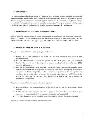 3. INTERACCIÓN

Los sostenedores deberán coordinar y colaborar en la elaboración de proyectos con el o los
establecimientos beneficiados para favorecer la interacción entre ellos. Es importante que los
distintos proyectos sean de una misma disciplina, idealmente de un mismo nivel, de manera que
se facilite la realización de encuentros entre los estudiantes. Tener presente que este ítem está
considerado en la Pauta de Evaluación para los proyectos nuevos y de continuidad.


   4. POSTULACIÓN DEL ESTABLECIMIENTO EDUCACIONAL

Podrán postular establecimientos cuyos destinatarios sean alumnos de educación parvularia,
básica y media, y sus modalidades de educación especial y educación rural, de los
establecimientos educacionales regidos por el D.F.L Nº 2, de 1998 o el DL N° 3166 de 1980.


   5. REQUISITOS PARA POSTULAR AL CONCURSO

Proyectos para establecimientos nuevos y de continuidad:

    Poseer al 31 de diciembre de 2011 100 o más alumnos matriculados por
     establecimiento.
    Que el establecimiento educacional posea un IVE-SINAE (Índice de Vulnerabilidad
     Escolar. Sistema Nacional de Asignación Escolar con Equidad) promedio para 2011
     superior a 70 puntos.
    Para los establecimientos que postulen con proyectos de continuidad deberán, junto
     con el cumplimiento de los requisitos anteriores, haber hecho entrega de los informes
     de avance y final consignados en los convenios respectivos y la correspondiente
     rendición de cuentas sobre el uso de los recursos aportados por el Ministerio de
     Educación, conforme a lo dispuesto en la Resolución N° 759 de 2003, de la Contraloría
     General de la República.

Proyectos para establecimientos de educación especial:

   Podrán postular los establecimientos cuya matrícula sea de 50 estudiantes como
     mínimo.
   Podrán postular solo aquellas escuelas especiales que atienden a estudiantes que
    presentan necesidades educativas especiales asociadas a discapacidad.
   En la tabla de evaluación las escuelas especiales quedan exentas del ítem puntaje IVE.

Proyectos para establecimientos educacionales rurales:




                                                                                               3
 