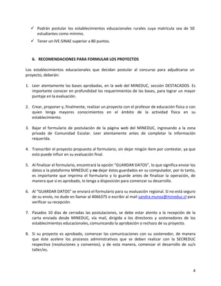  Podrán postular los establecimientos educacionales rurales cuya matrícula sea de 50
    estudiantes como mínimo.
   Tener un IVE-SINAE superior a 80 puntos.



   6. RECOMENDACIONES PARA FORMULAR LOS PROYECTOS

Los establecimientos educacionales que decidan postular al concurso para adjudicarse un
proyecto, deberán:

1. Leer atentamente las bases aprobadas, en la web del MINEDUC, sección DESTACADOS. Es
   importante conocer en profundidad los requerimientos de las bases, para lograr un mayor
   puntaje en la evaluación.

2. Crear, proponer y, finalmente, realizar un proyecto con el profesor de educación física o con
   quien tenga mayores conocimientos en el ámbito de la actividad física en su
   establecimiento.

3. Bajar el formulario de postulación de la página web del MINEDUC, ingresando a la zona
   privada de Comunidad Escolar. Leer atentamente antes de completar la información
   requerida.

4. Transcribir el proyecto propuesto al formulario, sin dejar ningún ítem por contestar, ya que
   esto puede influir en su evaluación final.

5. Al finalizar el formulario, encontrará la opción “GUARDAR DATOS”, lo que significa enviar los
   datos a la plataforma MINEDUC y no dejar éstos guardados en su computador, por lo tanto,
   es importante que imprima el formulario y lo guarde antes de finalizar la operación, de
   manera que si es aprobado, lo tenga a disposición para comenzar su desarrollo.

6. Al “GUARDAR DATOS” se enviará el formulario para su evaluación regional. Si no está seguro
   de su envío, no dude en llamar al 4066375 o escribir al mail sandra.munoz@mineduc.cl para
   verificar su recepción.

7. Pasados 10 días de cerradas las postulaciones, se debe estar atento a la recepción de la
   carta enviada desde MINEDUC, vía mail, dirigida a los directores y sostenedores de los
   establecimientos educacionales, comunicando la aprobación o rechazo de su proyecto.

8. Si su proyecto es aprobado, comenzar las comunicaciones con su sostenedor, de manera
   que éste acelere los procesos administrativos que se deben realizar con la SECREDUC
   respectiva (resoluciones y convenios), y de esta manera, comenzar el desarrollo de su/s
   taller/es.



                                                                                              4
 