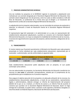 7. PROCESOS ADMINISTRATIVOS SECREDUC

Una vez recibidos los proyectos en la SECREDUC regional, la evaluación y adjudicación será
realizada por una comisión designada por el Secretario Regional Ministerial de Educación. Esta
comisión estará integrada por tres (3) personas, entre las cuales se debe considerar al Jefe del
Área de Educación, un profesional de la misma área que él designe y un funcionario del
Departamento Jurídico de la Secretaría Regional Ministerial de Educación.

La adjudicación de los proyectos seleccionados, una vez concluidos los procesos de evaluación y
selección, se efectuará a través de Resolución Exenta de la Secretaría Regional Ministerial
respectiva.

El representante legal del sostenedor o el administrador en su caso, en representación del
establecimiento educacional adjudicatario, suscribirá un convenio con la Secretaría Regional
Ministerial de Educación, en el que se estipulará la modalidad de transferencia de los recursos,
el proceso de seguimiento de la ejecución del proyecto y demás derechos y obligaciones de las
partes.


   8. FINANCIAMIENTO

El monto máximo que financiará parcialmente el Ministerio de Educación para cada proyecto
presentado en forma individual por cada establecimiento educacional, representado por el
sostenedor o administrador, será de conformidad a la siguiente tabla:

                   MONTOS MÁXIMOS ($) TOTALES EN PROYECTOS
    NUEVOS        DE CONTINUIDAD   E.E. RURALES      ESCUELAS ESPECIALES
  $ 1.500.000         $ 800.000      $ 800.000             $ 800.000

Cada establecimiento educacional podrá adjudicarse sólo un proyecto, el cual puede
contemplar varios talleres.

Una vez seleccionados los proyectos, las Secretarías Ministeriales de Educación transferirán los
recursos en una cuota al sostenedor correspondiente, velando por el cumplimiento de los
procedimientos que se establezcan en el convenio respectivo.

Para asegurar la óptima ejecución de los proyectos y la adecuada utilización de los recursos, los
establecimientos educacionales adjudicatarios, a través de sus sostenedores, representantes
legales o administradores, deberán entregar un informe de implementación del proyecto
(detalle de lo que se va a realizar), un informe de avance y un informe final de acuerdo al
convenio que suscriban con la Secretaría Regional Ministerial de Educación. Quien no haga
entrega de lo solicitado, no podrá volver a postular al año siguiente a beneficios otorgados en
esta línea desde la Unidad de Deporte y Recreación del Ministerio de Educación.




                                                                                               5
 