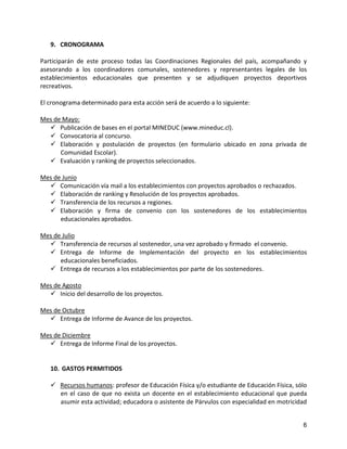 9. CRONOGRAMA

Participarán de este proceso todas las Coordinaciones Regionales del país, acompañando y
asesorando a los coordinadores comunales, sostenedores y representantes legales de los
establecimientos educacionales que presenten y se adjudiquen proyectos deportivos
recreativos.

El cronograma determinado para esta acción será de acuerdo a lo siguiente:

Mes de Mayo:
   Publicación de bases en el portal MINEDUC (www.mineduc.cl).
   Convocatoria al concurso.
   Elaboración y postulación de proyectos (en formulario ubicado en zona privada de
      Comunidad Escolar).
   Evaluación y ranking de proyectos seleccionados.

Mes de Junio
   Comunicación vía mail a los establecimientos con proyectos aprobados o rechazados.
   Elaboración de ranking y Resolución de los proyectos aprobados.
   Transferencia de los recursos a regiones.
   Elaboración y firma de convenio con los sostenedores de los establecimientos
      educacionales aprobados.

Mes de Julio
   Transferencia de recursos al sostenedor, una vez aprobado y firmado el convenio.
   Entrega de Informe de Implementación del proyecto en los establecimientos
      educacionales beneficiados.
   Entrega de recursos a los establecimientos por parte de los sostenedores.

Mes de Agosto
   Inicio del desarrollo de los proyectos.

Mes de Octubre
   Entrega de Informe de Avance de los proyectos.

Mes de Diciembre
   Entrega de Informe Final de los proyectos.


   10. GASTOS PERMITIDOS

    Recursos humanos: profesor de Educación Física y/o estudiante de Educación Física, sólo
     en el caso de que no exista un docente en el establecimiento educacional que pueda
     asumir esta actividad; educadora o asistente de Párvulos con especialidad en motricidad


                                                                                          6
 