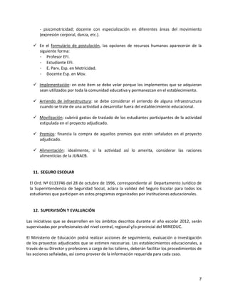 - psicomotricidad; docente con especialización en diferentes áreas del movimiento
       (expresión corporal, danza, etc.).

    En el formulario de postulación, las opciones de recursos humanos aparecerán de la
     siguiente forma:
     - Profesor EFI.
     - Estudiante EFI.
     - E. Parv. Esp. en Motricidad.
     - Docente Esp. en Mov.

    Implementación: en este ítem se debe velar porque los implementos que se adquieran
     sean utilizados por toda la comunidad educativa y permanezcan en el establecimiento.

    Arriendo de infraestructura: se debe considerar el arriendo de alguna infraestructura
     cuando se trate de una actividad a desarrollar fuera del establecimiento educacional.

    Movilización: cubrirá gastos de traslado de los estudiantes participantes de la actividad
     estipulada en el proyecto adjudicado.

    Premios: financia la compra de aquellos premios que estén señalados en el proyecto
     adjudicado.

    Alimentación: idealmente, si la actividad así lo amerita, considerar las raciones
     alimenticias de la JUNAEB.


   11. SEGURO ESCOLAR

 El Ord. Nº 0133746 del 28 de octubre de 1996, correspondiente al Departamento Jurídico de
 la Superintendencia de Seguridad Social, aclara la validez del Seguro Escolar para todos los
 estudiantes que participen en estos programas organizados por instituciones educacionales.


   12. SUPERVISIÓN Y EVALUACIÓN

Las iniciativas que se desarrollen en los ámbitos descritos durante el año escolar 2012, serán
supervisadas por profesionales del nivel central, regional y/o provincial del MINEDUC.

El Ministerio de Educación podrá realizar acciones de seguimiento, evaluación o investigación
de los proyectos adjudicados que se estimen necesarias. Los establecimientos educacionales, a
través de su Director y profesores a cargo de los talleres, deberán facilitar los procedimientos de
las acciones señaladas, así como proveer de la información requerida para cada caso.




                                                                                                 7
 
