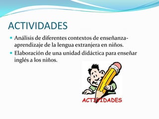 ACTIVIDADES
 Análisis de diferentes contextos de enseñanza-
  aprendizaje de la lengua extranjera en niños.
 Elaboración de una unidad didáctica para enseñar
  inglés a los niños.
 